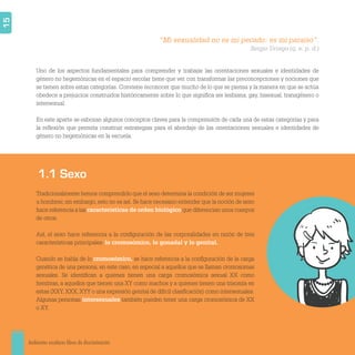 Ambientes escolares libres de discriminación
15
Uno de los aspectos fundamentales para comprender y trabajar las orientaciones sexuales e identidades de
género no hegemónicas en el espacio escolar tiene que ver con transformar las preconcepciones y nociones que
se tienen sobre estas categorías. Conviene reconocer que mucho de lo que se piensa y la manera en que se actúa
obedece a prejuicios construidos históricamente sobre lo que signiﬁca ser lesbiana, gay, bisexual, transgénero o
intersexual.
En este aparte se esbozan algunos conceptos claves para la comprensión de cada una de estas categorías y para
la reﬂexión que permita construir estrategias para el abordaje de las orientaciones sexuales e identidades de
género no hegemónicas en la escuela.
Tradicionalmente hemos comprendido que el sexo determina la condición de ser mujeres
u hombres; sin embargo, esto no es así. Se hace necesario entender que la noción de sexo
hace referencia a las características de orden biológico que diferencian unos cuerpos
de otros.
Así, el sexo hace referencia a la conﬁguración de las corporalidades en razón de tres
características principales: lo cromosómico, lo gonadal y lo genital.
Cuando se habla de lo cromosómico, se hace referencia a la conﬁguración de la carga
genética de una persona; en este caso, en especial a aquellos que se llaman cromosomas
sexuales. Se identiﬁcan a quienes tienen una carga cromosómica sexual XX como
hembras, a aquellos que tienen una XY como machos y a quienes tienen una trisomía en
estas (XXY, XXX, XYY o una expresión genital de difícil clasiﬁcación) como intersexuales.
Algunas personas intersexuales también pueden tener una carga cromosómica de XX
o XY.
“Mi sexualidad no es mi pecado: es mi paraíso”.
Sergio Urrego (q. e. p. d.)
1.1 Sexo
 