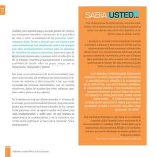 Ambientes escolares libres de discriminación
17
Grandes retos plantea para la escuela pensar en cuerpos
que sobrepasen esas ideas tradicionales de lo que deben
ser unos u otros. La existencia de las personas inter-
sexuales debe llevar a pensar que los límites que
como sociedad se han establecido sobre los cuerpos
han sido profundamente nocivos para la garantía
de derechos de algunas personas, como en el caso de
las personas intersexuales,a quienes,entre otros hechos,se
les ha relegado, intervenido quirúrgicamente y limitado la
posibilidad de decidir sobre su propio cuerpo, por su
categorizada“ambigüedad” genital.
Así, pues, el reconocimiento de la intersexualidad pasa,
entre otras razones, por evidenciar las particulares condi-
ciones de violencia y discriminación a las que están
expuestas las personas intersexuales, que, en muchas
situaciones, distan de aquellas que viven lesbianas, gais,
bisexuales y personas transgénero.
Por lo anterior,es muy importante entender,en el marco de
la escuela, que la intersexualidad plantea preguntas sobre
la idea que se tiene de las formas naturales de los cuerpos
de las personas, cómo el espacio resulta excluyente para
otras conﬁguraciones y, sobre todo, de qué manera se
despatologiza la intersexualidad y se le considera una
conﬁguración legítima en el marco de la diversidad de los
seres humanos.
Una de las formas de violencia más comunes sobre
niñas y niños intersexuales es la mutilación genital al
nacer; con ello se viola, entre otros derechos, el de
decidir sobre su propio cuerpo.
Al respecto, la Corte Constitucional de Colombia
determinó, mediante la Sentencia SU 337/99, que las
intervenciones médicas a personas intersexuales
deben contar con consentimientos informados de las
personas sujetas de intervención, por lo que el Estado
debe garantizar que esta se realice solo cuando las
personas así lo desean. En esta sentencia la Corte
llama la atención a la sociedad diciendo:
“Los estados intersexuales interpelan
entonces nuestra capacidad de tolerancia
y constituyen un desafío a la aceptación
de la diferencia. Las autoridades públicas,
la comunidad médica y los ciudadanos en
general tenemos pues el deber de abrir
un espacio a estas personas, hasta ahora
silenciadas… A todos nosotros nos
corresponde escuchar a estas personas y
aprender no sólo a convivir con ellas, sino
aprender de ellas”.
Si le interesa profundizar en este tema, se recomienda
consultar el libro Interdicciones: escrituras de la
intersexualidad en castellani (2009), desarrollado por la
organización latinoamericana Mulabi y la Fundación
Astraea, que puede descargar de manera gratuita en
el siguiente enlace:
http://www.mulabiorg/Interdicciones2.pdf
SABIA USTED...
 