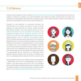 1. Orientaciones sexuales e identidades de género no hegemónicas en la escuela: aspectos para la reflexión
1.2 Género
El género puede entenderse como el conjunto de construcciones socioculturales que determinan las formas de ser
hombres o mujeres en un tiempo y una cultura especíﬁcos. Esto implica que dichas construcciones no son ﬁjas, sino
cambiantes y transformables. Para mencionar un ejemplo de ello, no es lo mismo ser mujer o hombre en esta época y en
este país en la actualidad a lo que fue serlo a inicios del siglo XX.
Partiendo de esta distinción, es importante entender que
históricamente a los cuerpos, en razón de su sexo, se les ha
asignado un papel particular que deben cumplir, asociado
directamente al género; así, a las personas que nacen con un
cuerpo de hembra se les ha exigido ser mujeres y a las
personas que nacen con un cuerpo de macho se les ha
exigido ser hombres. Esta exigibilidad es lo que se conoce
tradicionalmente como el sistema sexo/género (Rubin,
1975), que según esta autora puede explicarse así:“El conjunto de
disposiciones por el que una sociedad transforma la sexualidad
biológica en productos de la actividad humana”. De esta manera
se entiende por qué las personas han considerado naturales
ciertas construcciones que obedecen al plano cultural; es decir, la
forma en que se ha considerado que se nace siendo mujer y se
nace siendo hombre,sin tener la comprensión de que esto obedece
a los aprendizajes que se construyen y se estructuran en los
diferentes espacios sociales, como la escuela y la familia, entre
otros, y no necesariamente corresponde al sexo con el que se nace.
Esos aprendizajes hacen que se considere que hay roles especíﬁcos
y diferenciales que han de ser desempeñados por hombres y
mujeres, y que cada persona que esté en una u otra categoría
tiene que desarrollarlos obligatoriamente. Esto se traslada a todos
los espacios sociales, con lo cual se determina un deber ser a cada
género y se construyen estereotipos sobre las personas.
18
 