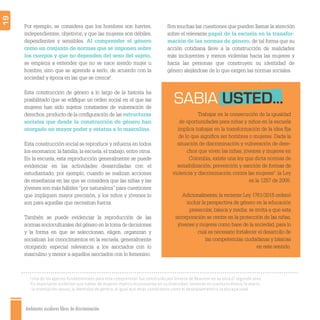 Ambientes escolares libres de discriminación
19
Por ejemplo, se considera que los hombres son fuertes,
independientes, objetivos, y que las mujeres son débiles,
dependientes y sensibles. Al comprender el género
como un conjunto de normas que se imponen sobre
los cuerpos y que no dependen del sexo del sujeto,
se empieza a entender que no se nace siendo mujer u
hombre, sino que se aprende a serlo, de acuerdo con la
sociedad y época en las que se crezca6
.
Esta construcción de género a lo largo de la historia ha
posibilitado que se ediﬁque un orden social en el que las
mujeres han sido sujetos constantes de vulneración de
derechos,producto de la conﬁguración de las estructuras
sociales que desde la construcción de género han
otorgado un mayor poder y estatus a lo masculino.
Esta construcción social se reproduce y refuerza en todos
los escenarios: la familia, la escuela, el trabajo, entre otros.
En la escuela, esta reproducción generalmente se puede
evidenciar en las actividades desarrolladas con el
estudiantado; por ejemplo, cuando se realizan acciones
de enseñanza en las que se considera que las niñas y las
jóvenes son más hábiles “por naturaleza” para cuestiones
que impliquen mayor precisión, y los niños y jóvenes lo
son para aquellas que necesitan fuerza.
También se puede evidenciar la reproducción de las
normas socioculturales del género en la toma de decisiones
y la forma en que se seleccionan, eligen, organizan y
socializan los conocimientos en la escuela, generalmente
otorgando especial relevancia a los asociados con lo
masculino y menor a aquellos asociados con lo femenino.
SABIA USTED...
6
Uno de los aportes fundamentales para esta comprensión fue construido por Simone de Beauvoir en su obra El segundo sexo.
7
Es importante visibilizar que hablar de mujeres implica reconocerlas en su diversidad: teniendo en cuenta lo étnico, lo etario,
la orientación sexual, la identidad de género, al igual que otras condiciones como el desplazamiento o la discapacidad.
Trabajar en la consecución de la igualdad
de oportunidades para niñas y niños en la escuela
implica trabajar en la transformación de la idea ﬁja
de lo que signiﬁca ser hombres o mujeres. Dada la
situación de discriminación y vulneración de dere-
chos que viven las niñas, jóvenes y mujeres en
Colombia, existe una ley que dicta normas de
sensibilización, prevención y sanción de formas de
violencia y discriminación contra las mujeres7
: la Ley
es la 1257 de 2008.
Adicionalmente, la reciente Ley 1761/2015 ordenó
incluir la perspectiva de género en la educación
preescolar, básica y media; se invita a que esta
incorporación se centre en la protección de las niñas,
jóvenes y mujeres como base de la sociedad, para lo
cual es necesario fortalecer el desarrollo de
las competencias ciudadanas y básicas
en este sentido.
Son muchas las cuestiones que pueden llamar la atención
sobre el relevante papel de la escuela en la transfor-
mación de las normas de género, de tal forma que su
acción cotidiana lleve a la construcción de realidades
más incluyentes y menos violentas hacia las mujeres y
hacia las personas que construyen su identidad de
género alejándose de lo que exigen las normas sociales.
 