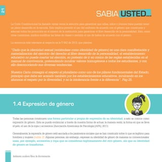 Ambientes escolares libres de discriminación
21
La Corte Constitucional ha llamado varias veces la atención para garantizar que niñas, niños y jóvenes trans puedan tener
un pleno desarrollo en la escuela. Esto implica permitir el uso del uniforme de acuerdo con el género que construyen y
adecuar todos los protocolos en el interior de la institución para garantizar el libre desarrollo de la personalidad. Esto, entre
otras cuestiones, implica modiﬁcar las listas de clases y permitir el uso de baños de acuerdo con el género.
La sentencia más relevante al respecto es la T-562 de 2013, que plantea:
“Dado que la identidad sexual [entiéndase como identidad de género] es una clara manifestación y
materialización del ejercicio del derecho al libre desarrollo de la personalidad, el establecimiento
educativo no puede coartar tal elección, so pretexto de ir en contra de las reglas establecidas en el
manual de convivencia, pretendiendo inculcar valores homogéneos a todos los estudiantes, y con
ello desconociendo sus diversas tendencias.
Nuestra Carta consagra el respeto al pluralismo como uno de los pilares fundamentales del Estado,
principio que debe ser acatado también por los establecimientos educativos, inculcando en los
alumnos el respeto por la diversidad, y no la intolerancia frente a la diferencia”. Pág 25.
SABIA USTED...
1.4 Expresión de género
Todas las personas construyen una forma particular y propia de expresión de su identidad; a esto se conoce como
expresión de género. Esta se puede evidenciar a través de nuestra forma de actuar, la manera vestir, la forma en que se lleva
el pelo, el uso de la ropa o accesorios (AsociaciónAmericana de Psicología [APA], 2011).
Generalmente,la expresión de género está asociada a los parámetros sociales que se han construido sobre lo que es legítimo para
hombres y mujeres (tabla 3). Algunas personas, sin embargo, expresan su identidad de género de maneras no convencionales:
usan, por ejemplo, accesorios y ropa que se consideran legítimamente del otro género, sin que su identidad
de género se transforme.
 