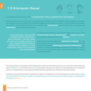 Ambientes escolares libres de discriminación
1.5 Orientación Sexual
23
Otra forma de la expresión de la orientación sexual tiene que ver con el
sentirse atraído erótica y afectivamente hacia hombres y mujeres.
Esta orientación sexual se conoce como bisexual.
Quienes tienen una orientación sexual homosexual o bisexual son y han
sido víctimas de violencias y exclusión en todos, o casi todos, los ámbitos de
su vida. Esta vivencia de orientaciones sexuales no hegemónicas pone
en mayor condición de vulnerabilidad a las personas en los espacios sociales,
por lo que se hace necesario generar acciones para proteger de manera
especial sus derechos.
La orientación sexual hace referencia a la atracción física, erótica o emocional hacia otras personas.
Es importante reconocer que a lo largo de la historia se ha considerado que solo es legítimo sentirse atraído/a por personas
del otro género.Así, si se es mujer, se ha considerado legítimo sentirse atraída por hombres, y si se es hombre sentirse atraído
por mujeres. A esta orientación sexual se le reconoce como heterosexual y puede decirse que es la manera más
hegemónica de las orientaciones sexuales.
En la última década en Colombia se ha ido posicionando el hablar de las mujeres que tienen una orientación sexual homosexual
como lesbianas, y a los hombres como gais. Es importante mencionar que estas dos formas identitarias de la orientación
sexual no necesariamente son asumidas por todas las personas que tienen una orientación sexual homosexual.
Abordar las orientaciones sexuales e identidades de género no hegemónicas en la escuela implica reconocer que no existe
una sola forma de ser mujer u hombre, que tampoco hay una única manera de dirigir el deseo, la afectividad o
el erotismo (tabla 4).
Adicionalmente, las personas
también pueden enamorarse,
sentir atracción, o las dos cosas,
por otras de su mismo género, es
decir, mujeres hacia mujeres y
hombres hacia hombres. A esta
orientación sexual se le reconoce
como homosexual.
 