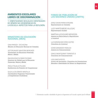 1. Orientaciones sexuales e identidades de género no hegemónicas en la escuela: aspectos para la reflexión 2
MINISTERIO DE EDUCACIÓN
NACIONAL (MEN)
GINA PARODY D'ECHEONA
Ministra de Educación Nacional de Colombia
VÍCTOR JAVIER SAAVEDRA MERCADO
Viceministro de Educación Preescolar,
Básica y Media
ANA BOLENA ESCOBAR ESCOBAR
Directora de Calidad para la Educación
Preescolar, Básica y Media
PAOLA TRUJILLO PULIDO
Subdirectora de Fomento de Competencias
OLGA LUCÍA ZÁRATE MANTILLA
Coordinadora Programas Transversales
y Competencias Ciudadanas
FONDO DE POBLACIÓN DE
LAS NACIONES UNIDAS (UNFPA)
JORGE DAVID PARRA VERGARA
Representante en Colombia
LUCY WARTENBERG VILLEGAS
Representante Auxiliar
MARTHA LUCÍA RUBIO MENDOZA
Asesora en Salud Sexual y Reproductiva
y Juventud
LUZ ADRIANA BECERRA CASTRO
Consultora de Juventud
GEMA GRANADOS HIDALGO
Asesora en Comunicaciones
GRACE MONTSERRAT TORRENTE R.
Consultora de Comunicaciones
LIZA GARCÍA REYES
Autora del documento; Consultora de Orientaciones
Sexuales e Identidades de Género no Hegemónicas
AMBIENTES ESCOLARES
LIBRES DE DISCRIMINACIÓN
1. ORIENTACIONES SEXUALES E IDENTIDADES
DE GÉNERO NO HEGEMÓNICAS EN
LA ESCUELA. ASPECTOS PARA LA REFLEXIÓN.
 