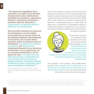 Ambientes escolares libres de discriminación
29
8
Intervención de la Oficina en Colombia del Alto Comisionado de las Naciones Unidas para los Derechos Humanos, en el acto de presentación
del libro Voces excluidas: Hacia el pleno respeto de los derechos humanos de lesbianas, gays, bisexuales y transgeneristas (Bogotá, 13 de
septiembre de 2005), que puede consultar en el siguiente vínculo: http://www.hchr.org.co/publico/pronunciamientos/ponencias/po0579.pdf
“Un componente signiﬁcativo de la
educación en la esfera de los derechos
humanos ha de estar constituido por
actividades de enseñanza, capacitación,
difusión e información orientadas a
promover entre los educandos la
comprensión y la apertura hacia la
diferencia y la divergencia.
Sólo así podrán eliminarse los prejuicios,
los estereotipos y aun los miedos
irracionales que se mueven detrás de
las conductas violentas o discriminatorias.
Los hombres y las mujeres deben
aprender, desde sus primeros años de
escolaridad, dos poderosas verdades.
La primera, que toda persona,
independientemente de sus caracteres
individuales, de sus preferencias, de
sus opciones existenciales y de sus
planes de vida, es el sujeto de unos
derechos iguales e inalienables sin
cuyo reconocimiento efectivo no
pueden realizarse a plenitud la justicia,
la libertad y la paz. La segunda, que lo
único intolerable es la injusticia” 8
.
Como es bien sabido, los manuales de convivencia son la
herramienta por medio de la cual la comunidad educativa
establece aquellos compromisos que buscan garantizar la
convivencia escolar en el establecimiento educativo (MEN,
2014). Dicha convivencia se puede ver afectada por los
prejuicios y la estigmatización que se ciernen sobre las
niñas, niños y adolescentes con identidades de género u
orientaciones sexuales no hegemónicas, lo que les lleva a
ser víctimas constantes e invisibles de la discriminación en
los espacios educativos.
Por esta razón, el proceso
de actualización de los
manuales de convivencia
que se realiza cada año
debe preguntarse: ¿cómo
leer la afectación de
la convivencia escolar
desde la ocurrencia
de hechos de discriminación
basados en la orientación sexual y/o la identidad
de género no hegemónica de niñas, niños
o adolescentes?
Para responder a esta pregunta, cada establecimiento
educativo debe reconocer que la afectación de la
vida de las y los estudiantes por este hecho no es
una situación aislada y ocurre de manera permanente,
útil y silenciosa en el interior de estos espacios.
Alto Comisionado de las Naciones Unidas
para los Derechos Humanos, Oﬁcina Colombia
(2005)
 