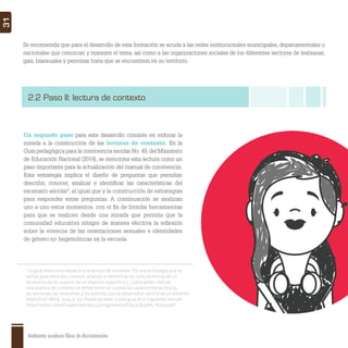 Ambientes escolares libres de discriminación
31
Se recomienda que para el desarrollo de esta formación se acuda a las redes institucionales municipales, departamentales o
nacionales que conozcan y manejen el tema, así como a las organizaciones sociales de los diferentes sectores de lesbianas,
gais, bisexuales y personas trans que se encuentren en su territorio.
2.2 Paso II: lectura de contexto
Un segundo paso para este desarrollo consiste en enfocar la
mirada a la construcción de las lecturas de contexto. En la
Guía pedagógica para la convivencia escolar No. 49,del Ministerio
de Educación Nacional (2014), se menciona esta lectura como un
paso importante para la actualización del manual de convivencia.
Esta estrategia implica el diseño de preguntas que permitan
describir, conocer, analizar e identiﬁcar las características del
escenario escolar9
, al igual que y la construcción de estrategias
para responder estas preguntas. A continuación se analizan
uno a uno estos momentos, con el ﬁn de brindar herramientas
para que se realicen desde una mirada que permita que la
comunidad educativa integre de manera efectiva la reﬂexión
sobre la vivencia de las orientaciones sexuales e identidades
de género no hegemónicas en la escuela.
9
La guía menciona respecto a la lectura de contexto: “Es una estrategia que se
utiliza para describir, conocer, analizar e identificar las características de un
escenario social, a partir de un objetivo específico […] para poder realizar
una análisis de contexto se deben tener en cuenta las características físicas,
las personas, las relaciones y los eventos que se desarrollan dentro de un entorno
específico” (MEN, 2014, p. 31). Puede acceder a esta guía en el siguiente vínculo:
http://redes.colombiaaprende.edu.co/ntg/men/pdf/Guia%20No.%2049.pdf
 