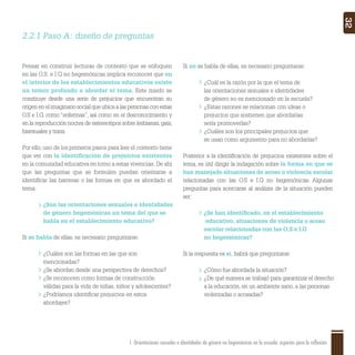 1. Orientaciones sexuales e identidades de género no hegemónicas en la escuela: aspectos para la reflexión 32
2.2.1 Paso A: diseño de preguntas
Pensar en construir lecturas de contexto que se enfoquen
en las O.S. e I.G no hegemónicas implica reconocer que en
el interior de los establecimientos educativos existe
un temor profundo a abordar el tema. Este miedo se
construye desde una serie de prejuicios que encuentran su
origen en el imaginario social que ubica a las personas con estas
O.S e I.G. como “enfermas”, así como en el desconocimiento y
en la reproducción nociva de estereotipos sobre lesbianas, gais,
bisexuales y trans.
Por ello, uno de los primeros pasos para leer el contexto tiene
que ver con la identiﬁcación de prejuicios existentes
en la comunidad educativa en torno a estas vivencias. De ahí
que las preguntas que se formulen puedan orientarse a
identiﬁcar las barreras o las formas en que es abordado el
tema:
¿Son las orientaciones sexuales e identidades
de género hegemónicas un tema del que se
habla en el establecimiento educativo?
Si se habla de ellas, es necesario preguntarse:
¿Cuáles son las formas en las que son
mencionadas?
¿Se abordan desde una perspectiva de derechos?
¿Se reconocen como formas de construcción
válidas para la vida de niñas, niños y adolescentes?
¿Podríamos identiﬁcar prejuicios en estos
abordajes?
Si no se habla de ellas, es necesario preguntarse:
¿Cuál es la razón por la que el tema de
las orientaciones sexuales e identidades
de género no es mencionado en la escuela?
¿Estas razones se relacionan con ideas o
prejuicios que sostienen que abordarlas
sería promoverlas?
¿Cuáles son los principales prejuicios que
se usan como argumento para no abordarlas?
Posterior a la identiﬁcación de prejuicios existentes sobre el
tema, es útil dirigir la indagación sobre la forma en que se
han manejado situaciones de acoso o violencia escolar
relacionadas con las O.S e I.G no hegemónicas. Algunas
preguntas para acercarse al análisis de la situación pueden
ser:
¿Se han identiﬁcado, en el establecimiento
educativo, situaciones de violencia o acoso
escolar relacionadas con las O.S e I.G
no hegemónicas?
Si la respuesta es sí, habrá que preguntarse:
¿Cómo fue abordada la situación?
¿De qué manera se trabajó para garantizar el derecho
a la educación, en un ambiente sano, a las personas
violentadas o acosadas?
 