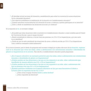 Ambientes escolares libres de discriminación
33
¿El abordaje incluyó acciones de formación y sensibilización para evitar la ocurrencia de nuevas situaciones
con la comunidad educativa?
¿Qué aspectos posibilitaron la visibilización de la situación en el establecimiento educativo?
¿Quiénes estuvieron involucrados/as en la situación de acoso y violencia y quienes participaron en su atención?
¿Cómo y dónde se manifestaron las situaciones de acoso y/o violencia?
Si la respuesta es no, es necesario indagar:
¿Es posible que estas situaciones estén ocurriendo en el establecimiento educativo y sean invisibles para el Comité
de Convivencia Escolar o para el equipo docente?
¿Estará normalizada la violencia y el acoso hacia las personas con O.S e I.G no hegemónicas y por esta razón
no se identiﬁcan?
¿Puede ser que se estén atendiendo las situaciones de acoso y violencia escolar por O.S e I.G no hegemónicas
como conﬂictos manejados inadecuadamente?
En un tercer momento, para el diseño de preguntas será necesario indagar por el plano más micro de la situación: explorar
cuál es la situación que viven las niñas, niños y adolescentes con orientaciones sexuales e identidades de
género no hegemónicas en la escuela. Para este ﬁn, el establecimiento educativo puede preguntarse:
¿Es el espacio educativo un escenario protector para las niñas, niños y adolescentes con orientaciones
sexuales e identidades de género no hegemónicas?
¿Cuáles pueden ser las situaciones a las que se vea expuesto/a un niño, niña o adolescente que
maniﬁeste de manera abierta una O.S. o I.G no hegemónica?
¿Cuáles pueden ser las situaciones a las que se vea expuesto/a un niño, niña o adolescente del
que se presuma vive una O.S. o I.G no hegemónica?
¿Existen prácticas cotidianas en el espacio educativo en las que sean frecuentes el chiste o
la burla sobre la expresión de las O.S. o I.G.?
¿Cómo actúa el equipo docente frente a estos hechos?
¿Cómo responden las directivas?
 