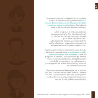 1. Orientaciones sexuales e identidades de género no hegemónicas en la escuela: aspectos para la reflexión 34
Como cuarto momento en la elaboración de preguntas para
la lectura de contexto, es valioso preguntarse sobre la
relación de estas dinámicas en el interior del espacio
escolar con los contextos familiares. Para indagar al
respecto pueden plantearse preguntas de este tipo:
¿Cuál es la postura de las madres, padres y/o
tutores/as en torno a las O.S e I.G no hegemónicas?
¿Cuáles son las principales preguntas y prejuicios
que se tienen alrededor del tema?
¿Son los espacios familiares un escenario protector
para las niñas, niños y adolescentes con orientaciones
sexuales e identidades de género no hegemónicas?
Finalmente, para construir una lectura de contexto alrededor
del tema, será necesario pensar qué necesita el estable-
cimiento educativo para el abordaje —desde una
perspectiva de derechos— de las situaciones que enfrentan
en el escenario educativo las niñas, niños y adolescentes
con O.S e I.G no hegemónicas; ello implica establecer
puntos de partida que reconozcan lo existente y vislumbren
las posibilidades de acción.
Es necesario entender que las preguntas que se proponen
para el inicio de la lectura de contexto deben ser considera-
das como un punto de partida, y no como ﬁnal del proceso;
por ello será necesario enriquecerlas desde la experiencia
particular de cada establecimiento educativo.
 