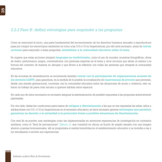 Ambientes escolares libres de discriminación
35
Como se mencionó al inicio, una parte fundamental del reconocimiento de los derechos humanos sexuales y reproductivos
pasa por romper los estereotipos existentes en torno a las O.S e I.G no hegemónicas; por ello será necesario, antes de iniciar
acciones para responder a estas preguntas, sensibilizar a la comunidad educativa sobre el tema.
Se sugiere que estas acciones integren lenguajes no tradicionales, como el uso de murales, muestras fotográﬁcas, obras
de teatro, performance, juegos, conversatorios con personas expertas en el tema y otros recursos que abran el camino a la
lectura del contexto de manera no abrupta y que lleven a la reﬂexión con todas las personas que integran la comunidad
educativa.
En las acciones de sensibilización se recomienda también contar con la participación de organizaciones sociales de
los sectores LGBTI, para garantizar, en la medida de lo posible, la socialización de experiencias de jóvenes que permitan,
desde una mirada generacional, conversar con la comunidad educativa sobre las situaciones de acoso o violencia, esto es,
hacer un trabajo de pares más cercano a quienes habitan estos espacios.
En cada uno de estos escenarios es necesario asegurar la sistematización de posibles respuestas a las preguntas anteriormente
planteadas.
Por otro lado, dadas las condiciones particulares de estigma y discriminación a las que se ven expuestas las niñas, niños y
adolescentes con O.S. e I.G no hegemónicas en el escenario educativo, se hace necesario generar estrategias que permitan
garantizar su derecho a la intimidad y la protección frente a posibles situaciones de discriminación.
Con este ﬁn se pueden usar estrategias como las implementadas en anteriores experiencias de investigación en contextos
similares, como el “Baúl de percepciones” (ﬁgura 1), que consistió en ubicar un buzón de amplio tamaño con una imagen
alusiva a parejas homosexuales; allí se preguntaba si existía homofobia en el establecimiento educativo y se invitaba a las y
los estudiantes a escribir sus experiencias.
2.2.2 Paso B: deﬁnir estrategias para responder a las preguntas
 