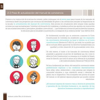 Ambientes escolares libres de discriminación
37
Posterior a la construcción de la lectura de contexto, podrá continuarse con el tercer paso para el ajuste de los manuales de
convivencia desde una perspectiva que reconozca las identidades de género y las orientaciones sexuales no hegemónicas en
la escuela: la actualización del manual de convivencia. Este proceso de actualización debe integrar todas aquellas
acciones que sean necesarias para “contribuir a la formación de ciudadanas y ciudadanos activos que aporten a la construcción
de una sociedad democrática, participativa, pluralista e intercultural […] que fortalezcan la formación para los derechos humanos,
la educación para la sexualidad y la prevención y la mitigación de la violencia escolar” (Ley 1620 de 2013).
Es fundamental recordar que en anteriores ocasiones la Corte
Constitucional de Colombia ha establecido que los manuales
de convivencia encuentran su base y límites en el texto
constitucional (Sentencia T-562/13); por ende, los acuerdos que
allí se incluyan deben garantizar los derechos fundamentales a la
igualdad y al libre desarrollo de la personalidad, entre otros.
De esta manera, el ajuste a los manuales de convivencia deberá
propender a garantizar un proceso de enseñanza que, tal y como lo
aﬁrmó la Corte Constitucional, se enmarque en el modelo de Estado
social de derecho, que tomó el camino de la defensa de la pluralidad
y del multiculturalismo (Sentencia T-562 de 2013).
Se hace fundamental que dentro del manual de convivencia existan
prohibiciones expresas a las conductas discriminatorias
hacia niñas, niños, adolescentes u otras personas que integran la
comunidad educativa y cuya orientación sexual o identidad de
género sea no hegemónica. Para acompañar este proceso de ajuste
del manual, es útil plantear algunas preguntas que pueden orientar
esta lectura.
¿El manual expresa de manera clara y directa la promoción
y garantía de los derechos humanos y, en especial, de los
derechos humanos sexuales y reproductivos?
2.3 Paso III: actualización del manual de convivencia
 