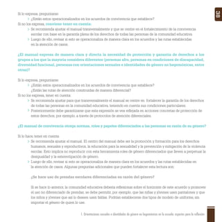 1. Orientaciones sexuales e identidades de género no hegemónicas en la escuela: aspectos para la reflexión 38
Si lo expresa, preguntarse:
¿Están estos operacionalizados en los acuerdos de convivencia que establece?
Si no los expresa, conviene tener en cuenta:
Se recomienda ajustar el manual transversalmente y que se centre en el fortalecimiento de la convivencia
escolar con base en la garantía plena de los derechos de todas las personas de la comunidad educativa.
Luego de ello, revisar si esto se operacionaliza de manera clara en los acuerdos y las rutas establecidas
en la atención de casos.
¿El manual expresa de manera clara y directa la necesidad de protección y garantía de derechos a los
grupos a los que la mayoría considera diferentes (personas afro, personas en condiciones de discapacidad,
diversidad funcional, personas con orientaciones sexuales e identidades de género no hegemónicas, entre
otras)?
Si lo expresa, preguntarse:
¿Están estos operacionalizados en los acuerdos de convivencia que establece?
¿Están las rutas de atención construidas de manera diferencial?
Si no los expresa, tener en cuenta:
Se recomienda ajustar para que transversalmente el manual se centre en fortalecer la garantía de los derechos
de todas las personas en la comunidad educativa, teniendo en cuenta sus condiciones particulares.
Posteriormente debe garantizarse que esta expresión se vea reﬂejada en acciones concretas de protección de
estos derechos; por ejemplo, a través de protocolos de atención diferenciales.
¿El manual de convivencia otorga normas, roles y papeles diferenciados a las personas en razón de su género?
Si lo hace, tener en cuenta:
Se recomienda ajustar el manual. El centro del manual debe ser la promoción y formación para los derechos
humanos, sexuales y reproductivos, la educación para la sexualidad y la prevención y mitigación de la violencia
escolar. Esto implica no reproducir con esta herramienta roles de género diferenciados que lleven a perpetuar la
desigualdad y la estereotipación de género.
Luego de ello, revisar si esto se operacionaliza de manera clara en los acuerdos y las rutas establecidas en
la atención de casos. Algunas preguntas adicionales que pueden fortalecer esta lectura son:
¿Se hace uso de prendas escolares diferenciadas en razón del género?
Si se hace lo anterior, la comunidad educativa debería reﬂexionar sobre el horizonte de este acuerdo y promover
el uso no diferenciado de prendas; se debe permitir, por ejemplo, que las niñas y jóvenes usen pantalones y que
los niños y jóvenes que así lo deseen usen faldas. Podrían establecerse dos tipos de modelo de uniforme, sin
importar el género de quien lo use.
 