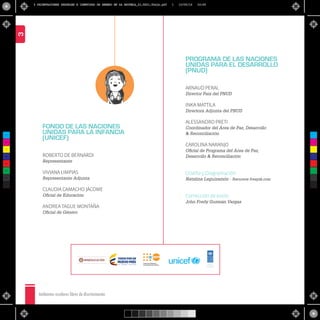 Ambientes escolares libres de discriminación
3
FONDO DE LAS NACIONES
UNIDAS PARA LA INFANCIA
(UNICEF)
ROBERTO DE BERNARDI
Representante
VIVIANA LIMPIAS
Representante Adjunta
CLAUDIA CAMACHO JÁCOME
Oﬁcial de Educación
ANDREA TAGUE MONTAÑA
Oﬁcial de Género
PROGRAMA DE LAS NACIONES
UNIDAS PARA EL DESARROLLO
(PNUD)
ARNAUD PERAL
Director País del PNUD
INKA MATTILA
Directora Adjunta del PNUD
ALESSANDRO PRETI
Coordinador del Área de Paz, Desarrollo
& Reconciliación
CAROLINA NARANJO
Oﬁcial de Programa del Área de Paz,
Desarrollo & Reconciliación
Diseño y Diagramación
Natalina Leguizamón - Recursos freepik.com
Corrección de estilo:
John Fredy Guzmán Vargas
Li b ertad y O r den
C
M
Y
CM
MY
CY
CMY
K
2 ORIENTACIONES SEXUALES E IDENTIDAD DE GENERO EN LA ESCUELA_21,5X21,5baja.pdf 1 10/05/16 16:56
 