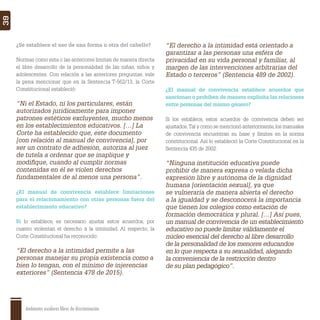 Ambientes escolares libres de discriminación
39
¿Se establece el uso de una forma u otra del cabello?
Normas como esta o las anteriores limitan de manera directa
el libre desarrollo de la personalidad de las niñas, niños y
adolescentes. Con relación a las anteriores preguntas, vale
la pena mencionar que en la Sentencia T-562/13, la Corte
Constitucional estableció:
“Ni el Estado, ni los particulares, están
autorizados jurídicamente para imponer
patrones estéticos excluyentes, mucho menos
en los establecimientos educativos. […] La
Corte ha establecido que, este documento
[con relación al manual de convivencia], por
ser un contrato de adhesión, autoriza al juez
de tutela a ordenar que se inaplique y
modiﬁque, cuando al cumplir normas
contenidas en él se violen derechos
fundamentales de al menos una persona”.
¿El manual de convivencia establece limitaciones
para el relacionamiento con otras personas fuera del
establecimiento educativo?
Si lo establece, es necesario ajustar estos acuerdos, por
cuanto violentan el derecho a la intimidad. Al respecto, la
Corte Constitucional ha reconocido:
“El derecho a la intimidad permite a las
personas manejar su propia existencia como a
bien lo tengan, con el mínimo de injerencias
exteriores” (Sentencia 478 de 2015).
“El derecho a la intimidad está orientado a
garantizar a las personas una esfera de
privacidad en su vida personal y familiar, al
margen de las intervenciones arbitrarias del
Estado o terceros” (Sentencia 489 de 2002).
¿El manual de convivencia establece acuerdos que
sancionan o prohíben de manera explícita las relaciones
entre personas del mismo género?
Si los establece, estos acuerdos de convivencia deben ser
ajustados.Tal y como se mencionó anteriormente,los manuales
de convivencia encuentran su base y límites en la norma
constitucional. Así lo estableció la Corte Constitucional en la
Sentencia 435 de 2002:
“Ninguna institución educativa puede
prohibir de manera expresa o velada dicha
expresión libre y autónoma de la dignidad
humana [orientación sexual], ya que
se vulneraría de manera abierta el derecho
a la igualdad y se desconocerá la importancia
que tienen los colegios como estación de
formación democrática y plural. […] Así pues,
un manual de convivencia de un establecimiento
educativo no puede limitar válidamente el
núcleo esencial del derecho al libre desarrollo
de la personalidad de los menores educandos
en lo que respecta a su sexualidad, alegando
la conveniencia de la restricción dentro
de su plan pedagógico”.
 