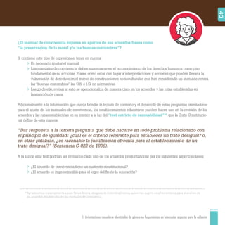 1. Orientaciones sexuales e identidades de género no hegemónicas en la escuela: aspectos para la reflexión
10
Agradecemos especialmente a Juan Felipe Rivera, abogado de Colombia Diversa, quien nos sugirió esta herramienta para el análisis de
los acuerdos establecidos en los manuales de convivencia.
40
¿El manual de convivencia expresa en apartes de sus acuerdos frases como
“la preservación de la moral y/o las buenas costumbres”?
Si contiene este tipo de expresiones, tener en cuenta:
Es necesario ajustar el manual.
Los manuales de convivencia deben sustentarse en el reconocimiento de los derechos humanos como piso
fundamental de su accionar. Frases como estas dan lugar a interpretaciones y acciones que pueden llevar a la
vulneración de derechos en el marco de construcciones socioculturales que han considerado un atentado contra
las “buenas costumbres” las O.S. e I.G. no normativas.
Luego de ello, revisar si esto se operacionaliza de manera clara en los acuerdos y las rutas establecidas en
la atención de casos.
Adicionalmente a la información que pueda brindar la lectura de contexto y el desarrollo de estas preguntas orientadoras
para el ajuste de los manuales de convivencia, los establecimientos educativos pueden hacer uso en la revisión de los
acuerdos y las rutas establecidas en su interior a la luz del “test estricto de razonabilidad”10
, que la Corte Constitucio-
nal deﬁne de esta manera:
“Dar respuesta a la tercera pregunta que debe hacerse en todo problema relacionado con
el principio de igualdad: ¿cuál es el criterio relevante para establecer un trato desigual? o,
en otras palabras, ¿es razonable la justiﬁcación ofrecida para el establecimiento de un
trato desigual?” (Sentencia C-022 de 1996).
A la luz de este test podrían ser revisados cada uno de los acuerdos preguntándose por los siguientes aspectos claves:
¿El acuerdo de convivencia tiene un sustento constitucional?
¿El acuerdo es imprescindible para el logro del ﬁn de la educación?
 