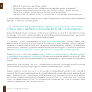 Ambientes escolares libres de discriminación
41
¿El acuerdo de convivencia logra el ﬁn que persigue?
¿Es el acuerdo el que impacta en menor medida de manera negativa los derechos fundamentales?
¿En el acuerdo se evidencia un manejo proporcional entre el objetivo que busca y el medio que utiliza?
¿El acuerdo de convivencia afecta el derecho al libre desarrollo de la personalidad?
¿El acuerdo proporciona beneﬁcios que están por encima de afectar a los derechos o producir desventajas?
Si la revisión de los acuerdos en estos puntos establecidos responde aﬁrmativamente a esas cuestiones,estos se encontrarán
formulados en el marco del derecho a la igualdad.
Es importante llamar la atención sobre algunos aspectos de esencial importancia en el ajuste de los manuales de convivencia,
que tienen que ver con quienes construyen identidades de género no hegemónicas,como las personas trans,y que no estarán
contemplados en la ruta de atención que se analiza en el siguiente capítulo.
Un primer aspecto por mencionar se relaciona con el ajuste de las listas de clases y la identiﬁcación del niño, niña o
adolescente en el establecimiento educativo de acuerdo con su identidad de género, sin imponer barreras asociadas a no
presentar el documento de cambio de nombre oﬁcial. Este aspecto es esencial para garantizar el derecho al libre desarrollo de la
personalidad de el o la estudiante. De igual forma, es necesario trabajar de manera ardua para que las personas de la comunidad
educativa reconozcan la construcción identitaria, y le nombren tal y como él o ella se esté reconociendo.
Otro punto por tener en cuenta es la posibilidad de usar el uniforme que las personas trans elijan de acuerdo con
la identidad de género que están construyendo. Este aspecto en particular fue detallado en la Sentencia T 562 de
2013, donde fueron tutelados los derechos de una estudiante trans y se le ordenó al colegio posibilitar el uso del uniforme
femenino.
Es fundamental reconocer que los niños, niñas y jóvenes transgénero son quienes sufren mayores índices de violencia y
acoso escolar en el escenario escolar y son quienes desertan más temprano del sistema educativo.
Un punto adicional al respecto tiene que ver con la “reserva del derecho de admisión” en razón de la O.S y/o la I.G; al
respecto, la Corte Constitucional ha señalado que“la comunidad educativa de cada plantel, compuesta por los estudiantes,
padres y acudientes, docentes y administradores, tiene la potestad de adoptar el manual de convivencia, pero no la libertad
de desconocer libertades constitucionalmente consagradas” (Sentencia T-563 de 2013). En ese sentido, negar el ingreso de
un niño, niña o adolescente en razón de su O.S o I.G viola derechos fundamentales, como el derecho a la igualdad, al libre
desarrollo de la personalidad y a la educación, entre otros.
2.3.1 Otros acuerdos que pueden ser pensados para garantizar los derechos
de niñas, niños y adolescentes con identidades de género no hegemónicas
 