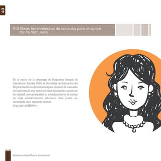 Ambientes escolares libres de discriminación
43
2.5 Otras herramientas de consulta para el ajuste
de los manuales
En el marco de la estrategia de Respuesta Integral de
Orientación Escolar (RIO), la Secretaría de Educación del
Bogotá diseñó una herramienta para el ajuste de manuales
de convivencia que, junto con este documento, puede ser
de utilidad para acompañar su actualización en el interior
de cada establecimiento educativo. Esta puede ser
consultada en el siguiente vínculo:
http://goo.gl/Hb9Avo
 