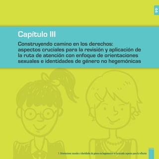 1. Orientaciones sexuales e identidades de género no hegemónicas en la escuela: aspectos para la reflexión 44
Capítulo III
Construyendo camino en los derechos:
aspectos cruciales para la revisión y aplicación de
la ruta de atención con enfoque de orientaciones
sexuales e identidades de género no hegemónicas
 