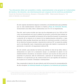 Ambientes escolares libres de discriminación
45
“La educación debe ser accesible a todos, especialmente a los grupos no vulnerables
de hecho y de derecho, sin discriminación por ninguno de los motivos prohibidos”.
Comité de Derechos Económicos, Sociales y Culturales (1999), Observación General n.º 13,
sobre el derecho a la educación11
En este capítulo abordaremos algunos contenidos y recomendaciones para posibilitar
que en cada establecimiento educativo se diseñe la Ruta de Atención Escolar,
reconociendo a las niñas, niños y adolescentes con O.S e I.G. no hegemónicas.
Para ello, vale la pena recordar que esta ruta fue estipulada por la Ley 1620 de 2013
como una herramienta en la que se deﬁnen los procesos y protocolos para trabajar en
la educación para la sexualidad, la formación de los derechos humanos, la prevención
y atención de la violencia en el interior de los establecimientos educativos, y para
gestionar todas aquellas situaciones que afecten la convivencia escolar y el ejercicio
de los derechos humanos sexuales y reproductivos (artículo 29). La misma ley estable
que la ruta desarrolla cuatro componentes para lograr este objetivo: a) promoción, b)
prevención, c) atención y d) seguimiento (artículo 30).
En este sentido, para abordar los hechos que afectan la vida de las niñas, niños y
adolescentes en razón de la orientación sexual o la identidad de género en los
establecimientos educativos, es necesario reconocer que muchos de estos actos se
sustentan en prejuicios, falta de información y patrones de discriminación que se
fortalecen y se reproducen por las construcciones de lo que signiﬁca ser hombres y
ser mujeres en el contexto colombiano contemporáneo.
Para comprender el ejercicio de esta violencia, será útil reconocer la conceptualización
de dos conceptos: la violencia basada en el género y la violencia por prejuicio.
11
Comité de Derechos Económicos Sociales y Culturales de la ONU (1999). Observación General n.º 13 sobre el derecho a la educación.
Recuperado de http://www1.umn.edu/humanrts/gencomm/epcomm13s.htm
 