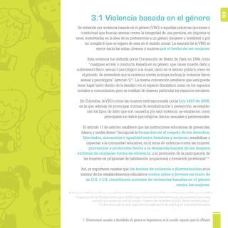 1. Orientaciones sexuales e identidades de género no hegemónicas en la escuela: aspectos para la reflexión 46
Se entiende por violencia basada en el género (VBG) a aquellas prácticas (acciones o
conductas) que buscan atentar contra la integridad de una persona, sin importar el
nivel, sustentadas en la idea de su pertenencia a un género (mujeres u hombres) o por
no cumplir lo que se espera de esta en el ámbito social. La mayoría de la VBG se
ejerce hacia las niñas, jóvenes y mujeres por el hecho de ser mujeres.
Esta violencia fue deﬁnida por la Convención de Belém do Pará, en 1994, como
“cualquier acción o conducta, basada en su género, que cause muerte, daño o
sufrimiento físico, sexual o psicológico a la mujer, tanto en el ámbito público como en
el privado. Se entenderá que la violencia contra la mujer incluye la violencia física,
sexual y psicológica” (artículo 1)12
. La misma convención establece que esta puede
tener lugar tanto dentro de la familia o en el espacio doméstico como en los espacios
sociales y comunitarios, pero se resaltan de manera particular los espacios escolares.
En Colombia, la VBG contra las mujeres está sancionada por la Ley 1257 de 2008,
en la que, además de promulgar normas de sensibilización y prevención, se estable-
cen los tipos de daño que son causados por esta violencia; se establecen como
principales los daños psicológicos, físicos, sexuales y patrimoniales.
El artículo 11 de esta ley establece que las instituciones educativas de preescolar,
básica y media deben “incorporar la formación en el respeto de los derechos,
libertades, autonomía e igualdad entre hombres y mujeres; sensibilizar y
capacitar a la comunidad educativa, en el tema de violencia contra las mujeres;
prevención y protección frente a la desescolarización de las mujeres
víctimas de cualquier forma de violencia; y la promoción de la participación de
las mujeres en programas de habilitación ocupacional y formación profesional”13
.
Así, es importante resaltar que los hechos de violencia o discriminación en el
interior de los establecimientos educativos contra niñas y jóvenes en razón de
su O.S. o I.G. constituyen acciones de violencias basadas en el género
contra las mujeres.
12
Organización de Estados Americanos (OEA) (1994). Convención Interamericana para prevenir, sancionar
y erradica la violencia contra la mujer, Convención de Belém do Pará. Belem do Pará, Brasil.
13
El Decreto 4798 de 2011 reglamenta la aplicación de esta Ley en el ámbito educativo.
3.1 Violencia basada en el género
 
