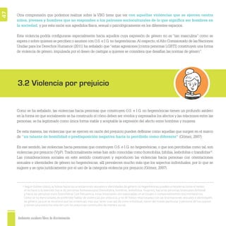 Ambientes escolares libres de discriminación
47
14
Según Gómez (2007), la fobias hacia las orientaciones sexuales e identidades de género no hegemónicas pueden entenderse como el temor,
el rechazo o la aversión hacia las personas homosexuales (homofobia, hombres; lesbofobia, mujeres), hacia las personas bisexuales (bifobia)
y hacia las personas trans (transfobia). Con frecuencia, estas emociones son expresadas en actitudes o comportamientos discriminatorios.
Como se ha mencionado, es preferible hablar de violencias por prejuicio, y no de fobias relacionadas con las orientaciones sexuales e identidades
de género, ya que se reconoce que las violencias, más que tener una raíz de corte individual, nacen del miedo particular y personal de los sujetos
y tienen una estrecha relación con los prejuicios construidos de manera social.
Otra comprensión que podemos realizar sobre la VBG tiene que ver con aquellas violencias que se ejercen contra
niños, jóvenes y hombres que no responden a los patrones socioculturales de lo que signiﬁca ser hombres en
la sociedad, y por esta razón son agredidos física, sexual o psicológicamente en los diferentes espacios.
Esta violencia podría conﬁgurarse especialmente hacia aquellos cuya expresión de género no es “tan masculina” como se
espera o sobre quienes se perciben o asumen con O.S. e I.G. no hegemónicas.Al respecto, elAlto Comisionado de las Naciones
Unidas para los Derechos Humanos (2011) ha señalado que “estas agresiones [contra personas LGBTI] constituyen una forma
de violencia de género, impulsada por el deseo de castigar a quienes se considera que desafían las normas de género”.
Como se ha señalado, las violencias hacia personas que construyen O.S. e I.G. no hegemónicas tienen un profundo asidero
en la forma en que socialmente se ha construido el cómo deben ser vividos y expresados los afectos y las relaciones entre las
personas; se ha legitimado como única forma viable y aceptable la expresión del afecto entre hombres y mujeres.
De esta manera, las violencias que se ejercen en razón del prejuicio pueden deﬁnirse como aquellas que surgen en el marco
de “un talante de hostilidad o predisposición negativa hacia lo percibido como diferente” (Gómez, 2007).
En ese sentido, las violencias hacia personas que construyen O.S. e I.G. no hegemónicas, o que son percibidas como tal, son
violencias por prejuicio (VpP). Tradicionalmente estas han sido conocidas como homofobia, bifobia, lesbofobia o transfobia14
.
Las consideraciones sociales en este sentido construyen y reproducen las violencias hacia personas con orientaciones
sexuales e identidades de género no hegemónicas; allí prevalecen mucho más que los aspectos individuales, por lo que se
sugiere y se opta jurídicamente por el uso de la categoría violencia por prejuicio (Gómez, 2007).
3.2 Violencia por prejuicio
 