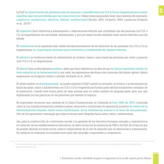 1. Orientaciones sexuales e identidades de género no hegemónicas en la escuela: aspectos para la reflexión 48
15
La referencia del autor alude a la homofobia de manera particular, pero se considera que se enlaza de manera directa con las posibles
expresiones de la VpP.
LaVpP se ejerce hacia las personas que se asumen o maniﬁestan con O.S e I.G no hegemónicas o sobre
aquellas que son percibidas por las otras como tal. Estas violencias pueden tener cinco ámbitos de expresión:
cognitiva, conductual, afectiva, liberal, institucional (Boriño, 2001; Pichardo, 2009, citados en Pichardo
et al., 2015)15
.
El cognitivo hace referencia a pensamientos o elaboraciones teóricas que consideran que las personas con O.S. o
I.G. no hegemónicas son anormales, antinaturales, y que por estas razones deberían tener menos derechos que las
demás.
El conductual es la expresión más visible del desconocimiento de los derechos de las personas con O.S e I.G no
hegemónicas: se construyen acciones para excluirles y rechazarles de manera directa.
El afectivo se evidencia través de sentimientos de rechazo, temor o asco hacia las personas que viven o parecen
vivir O.S e I.G. no hegemónicas.
El liberal bien podría llamarse público, dado que hace referencia a la idea de que la única expresión válida en
este espacio es la heterosexual y, por ende, las expresiones afectivas entre personas del mismo género deben
mantenerse en el espacio íntimo o privado (Pichardo et al., 2015).
El último ámbito es el institucional; se puede expresar la VpP cuando la exclusión, el rechazo y la discriminación
hacia las niñas, niños y adolescentes con O.S e I.G no hegemónicas forman parte del funcionamiento cotidiano de
la institución; cuando esta forma parte de esas normas que no están visibles en ninguna parte, pero que son
legitimadas por las prácticas de las personas que habitan el espacio.
Es importante reconocer que, además de la Carta Constitucional, en Colombia la Ley 1482 de 2011 (conocida
como la Ley Antidiscriminación) establece penas, sanciones y condiciones de agravación punitiva en razón de la
discriminación basada, entre otras condiciones, en la orientación sexual o el sexo de las personas.
Uno de los agravantes contempla que estas acciones sean dirigidas hacia niñas, niños o adolescentes.
Así, para la construcción de convivencia escolar y la garantía de los derechos humanos sexuales y reproductivos
en cada uno de los establecimientos educativos, se debe reconocer la existencia de VBG y de VpP, de forma tal que
se puedan abordar acciones en los cuatros componentes de la ruta de atención que se mencionan a continuación.
En adelante se realizarán recomendaciones para este abordaje, componente a componente.
 