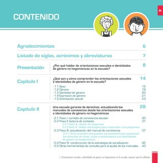 CONTENIDO
1. Orientaciones sexuales e identidades de género no hegemónicas en la escuela: aspectos para la reflexión 4
Agradecimientos
Listado de siglas, acrónimos y abreviaturas
6
7
Presentación 8
14
28
¿Por qué hablar de orientaciones sexuales e identidades
de género no hegemónicas en la escuela?
Capítulo I
¿Qué son y cómo comprender las orientaciones sexuales
e identidades de género en la escuela?
· 1.1 Sexo
· 1.2 Género
· 1.3 Identidad de género
· 1.4 Expresión de género
· 1.5 Orientación sexual
Capítulo II
Una escuela garante de derechos: actualizando los
manuales de convivencia desde las orientaciones sexuales
e identidades de género no hegemónicas
· 2.1 Paso I: comités de convivencia escolar
· 2.2 Paso II: lectura de contexto
· 2.3 Paso III: actualización del manual de convivencia
· 2.4 Paso IV: construcción de la estrategia de socialización
· 2.5 Otras herramientas de consulta para el ajuste de los manuales
2.2.1 Paso A: diseño de preguntas
2.2.2 Paso B: deﬁnir estrategias para responder a las preguntas
2.3.1 Otros acuerdos que pueden ser pensados para garantizar
los derechos de niñas, niños y adolescentes con identidades
de género no hegemónicas
30
31
37
42
43
15
18
20
21
23
 