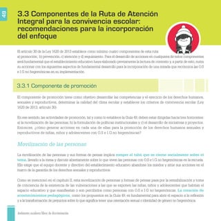 Ambientes escolares libres de discriminación
3.3 Componentes de la Ruta de Atención
Integral para la convivencia escolar:
recomendaciones para la incorporación
del enfoque
49
3.3.1 Componente de promoción
El artículo 30 de la Ley 1620 de 2013 establece como mínimo cuatro componentes de esta ruta:
a) promoción, b) prevención,c) atención y d) seguimiento. Para el desarrollo de acciones en cualquiera de estos componentes
será fundamental que el establecimiento educativo haya elaborado previamente la lectura de contexto y,a partir de esto,nutra
su accionar con los siguientes aspectos de fundamental desarrollo para la incorporación de una mirada que reconozca las O.S
e I.G no hegemónicas en su implementación.
El componente de promoción tiene como objetivo desarrollar las competencias y el ejercicio de los derechos humanos,
sexuales y reproductivos, determinar la calidad del clima escolar y establecer los criterios de convivencia escolar (Ley
1620 de 2013, artículo 30).
En ese sentido, las actividades de promoción, tal y como lo establece la Guía 49, deben estar dirigidas hacia tres horizontes:
a) la movilización de las personas, b) la formulación de políticas institucionales y c) el desarrollo de iniciativas y proyectos.
Entonces, ¿cómo generar acciones en cada una de ellas para la promoción de los derechos humanos sexuales y
reproductivos de niñas, niños y adolescentes con O.S e I.G no hegemónicas?
Movilización de las personas
La movilización de las personas y sus formas de pensar implica romper el tabú que se cierne socialmente sobre el
tema, llevarlo a la mesa y discutir abiertamente sobre lo que viven las personas con O.S e I.G no hegemónicas en la escuela.
Ello exige que el equipo docente y directivo del establecimiento educativo abandone los miedos y sitúe sus acciones en el
marco de la garantía de los derechos sexuales y reproductivos.
Como se mencionó en el capítulo II, esta movilización de personas y formas de pensar pasa por la sensibilización y toma
de conciencia de la existencia de las vulneraciones a las que se exponen las niñas, niños y adolescentes que habitan el
espacio educativo y que maniﬁestan o son percibidos como personas con O.S e I.G no hegemónicas. La creación de
acontecimientos pedagógicos, como los propuestos en la Guía 49, es fundamental para abrir el espacio a la reﬂexión
y a la transformación de prejuicios sobre lo que signiﬁca tener una orientación sexual o identidad de género no hegemónica.
 