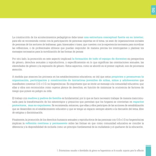1. Orientaciones sexuales e identidades de género no hegemónicas en la escuela: aspectos para la reflexión 50
La construcción de los acontecimientos pedagógicos debe tener una estructura conceptual fuerte en su interior;
para ello se recomienda contar con la participación de personas expertas en el tema, ya sean de organizaciones sociales
de personas de los sectores de lesbianas, gais, bisexuales o trans, que cuenten con la experiencia necesaria para movilizar
las reﬂexiones, o de profesionales idóneos que puedan responder de manera precisa los interrogantes y plantear los
mensajes necesarios para la movilización de las formas de pensar.
Por otro lado, la promoción en este aspecto implicará la formación de todo el equipo de docentes en perspectiva
de género, derechos sexuales y reproductivos, y especíﬁcamente en lo que signiﬁcan las orientaciones sexuales, las
identidades de género y la expresión de género. Estos aspectos, como se abordó en el primer capítulo, son de prioritaria
atención.
A medida que avancen los procesos en los establecimientos educativos, es útil que estos propicien y promuevan la
organización, participación y construcción de iniciativas juveniles de niñas, niños y adolescentes que
maniﬁesten construir O.G. e I.G. no hegemónicas. Es importante que se envíe un mensaje a la comunidad educativa: que
ellas y ellos son reconocidos como sujetos plenos de derechos, en función de minimizar la ocurrencia de factores de
riesgo que ponen en peligro su vida.
El trabajo con madres y padres de familia es fundamental, por lo que se hace necesario trabajar de manera mancomu-
nada para la transformación de los estereotipos y prejuicios que permitan que los hogares se conviertan en espacios
protectores, mas no expulsores. Se recomienda, entonces, que ellas y ellos participen de las acciones de sensibilización
que se desarrollen en el establecimiento educativo y que se tenga un espacio siempre abierto a la discusión del tema, libre
de estigma y discriminación.
Finalmente, la promoción de los derechos humanos sexuales y reproductivos de las personas con O.S e I.G no hegemónicas
implican la reﬂexión continua y permanente sobre las formas en que como comunidad educativa se concibe la
diferencia y la disponibilidad de incluirla como un principio fundamental de la ciudadanía y el quehacer de la educación.
 