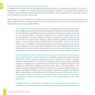 Ambientes escolares libres de discriminación
51
Formulación de políticas institucionales
El establecimiento educativo tiene una gran herramienta para la promoción de los derechos de las personas con O.S e I.G. no
hegemónicas: la construcción de políticas institucionales que expresen claramente su compromiso para transformar las
condiciones de la convivencia escolar que afectan la vida de estas niñas, niños y adolescentes. Esto implica que rectoras y
rectores desarrollen una postura sobre el tema.
Para ello,además de incluir de manera transversal la perspectiva de derechos humanos en el Proyecto Educativo Institucional
(PEI),en el Plan de Estudios y el Manual de Convivencia,sería muy importante que se pensara en construir políticas y acciones
institucionales en torno a los siguientes aspectos:
a) La no discriminación. Es importante construir un espacio que dé cuenta de manera expresa
que el establecimiento educativo se encuentra dispuesto a responder a situaciones que atenten
contra la dignidad e integridad de las personas en razón de la discriminación; por eso,a la par que
se incluye dentro del PEI un compromiso irrestricto de lucha contra la discriminación, ello
debe acompañarse de acciones puntuales y visibles en lo cotidiano; por ejemplo, ubicar letreros
en cada una de las aulas de clase, cafeterías, salas de docentes, laboratorios, bibliotecas, que
inviten a construir espacios libres de discriminación. De igual forma, construir una red de
docentes que se identiﬁquen claramente para que las y los estudiantes puedan acudir en estos
casos y permitan la activación de la Ruta de Atención Escolar con el Comité de Convivencia. El
establecimiento educativo también puede generar estímulos para cursos, grados o prácticas
pedagógicas del cuerpo docente que promuevan acciones que busquen lograr este objetivo.
b) El reconocimiento de las orientaciones sexuales y las identidades de género, como
una expresión más de la diversidad humana. Para ello es esencial que el tema forme parte
del plan de estudios, bien sea de manera transversal, impulsando la inclusión en todas las
materias de referencias directas a los aportes de personas con orientaciones sexuales e identidades
de género no hegemónicas, sin ocultar esta parte de su vida, o bien, incluyendo relatos de la vida
cotidiana que muestren la construcción de relaciones más allá de la heterosexualidad. El otro
aspecto que puede acompañar este desarrollo es la inclusión de un espacio académico particular y
especíﬁco de obligatorio trabajo en los temas de género, orientaciones sexuales e identidades de
género. Adicionalmente, se puede promover como política institucional el desarrollo anual de
una semana del reconocimiento y la promoción de los derechos humanos sexuales y
reproductivos, donde la visibilidad de las O.S e I.G no hegemónicas sea un centro
importante.
c) Disponibilidad de materiales pedagógicos en el establecimiento educativo. Es
necesario que, como parte de las acciones de promoción, las políticas institucionales incluyan
 