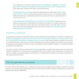 521. Orientaciones sexuales e identidades de género no hegemónicas en la escuela: aspectos para la reflexión
Proyectos o iniciativas
La posibilidad de cristalizar muchas de las políticas institucionales antes mencionadas tiene su lugar en el desarrollo de
proyectos pedagógicos transversales que aborden como foco principal el género, las orientaciones sexua-
les y las identidades de género no hegemónicas en la escuela. Dicho proyecto debería construirse de la mano de
la comunidad educativa y estructurar en su interior estrategias que permitan el abordaje y la formación en los tres grupos
de competencias ciudadanas: a) convivencia y paz, b) participación y responsabilidad ciudadana y c) pluralidad, identidad
y valoración de las diferencias.
Otra opción, sin duda, constituye el desarrollo de iniciativas particulares y especíﬁcas que pueden servir como puente para
transitar al desarrollo de los proyectos antes mencionados. Entre estas iniciativas puede contemplarse la realización de
cine-foros, tertulias con personas expertas y conversatorios con establecimientos educativos en los que se hayan llevado a
cabo experiencias sobre el tema.
en sus bibliotecas o centros de consulta materiales pedagógicos, académicos y literarios
para todas las edades, que trabajen de manera explícita las O.S. e I.G. no hegemónicas.
Estos deben estar a disposición de toda la comunidad educativa.
d) Políticas institucionales que evidencien explícitamente, en instrumentos como el regla-
mento docente, que la no discriminación implica reconocer que las y los docentes puedan
hablar libremente de sus conﬁguraciones afectivas, sin temor al rechazo o la discriminación en
razón de su O.S. e I.G.
e) Reconocimiento de conﬁguraciones familiares no tradicionales, enfatizando que las
familias homoparentales (conformadas por dos madres o dos padres) o las madres y padres con
O.S e I.G no hegemónicas forman parte de la comunidad educativa, y que ellas y ellos, como sus
hijos o hijas, tienen las garantías para formar parte de este contexto sin recibir exclusiones o
discriminación por este hecho.
3.3.2 Componente de prevención
El Decreto 1965 de 2013 establece que el componente de prevención está diseñado para identiﬁcar e intervenir de manera
oportuna en las situaciones que puedan afectar el ejercicio de los derechos humanos, sexuales y reproductivos en el interior del
establecimiento educativo (MEN, 2014).
 