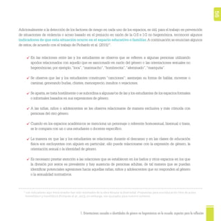 1. Orientaciones sexuales e identidades de género no hegemónicas en la escuela: aspectos para la reflexión 56
Adicionalmente a la detección de los factores de riesgo en cada uno de los espacios, es útil, para el trabajo en prevención
de situaciones de violencia o acoso basado en el prejuicio en razón de la O.S e I.G no hegemónica, reconocer algunos
indicadores de que esta situación ocurre en el espacio educativo o familiar.A continuación se enuncian algunos
de estos, de acuerdo con el trabajo de Pichardo et al. (2015)17
.
17
Los indicadores aquí mencionados han sido retomados de la obra Abrazar la diversidad. Propuestas para una educación libre de acoso
homofóbico y transfóbico (Pichardo et al., 2015); sin embargo, son ajustados para nuestro contexto.
En las relaciones entre las y los estudiantes se observa que se reﬁeren a algunas personas utilizando
apodos relacionados con aquello que es sancionado en razón del género o las orientaciones sexuales no
hegemónicas; por ejemplo,“loca”,“marimacho”,“hombrecita”,“afeminado”,“mariquita”.
Se observa que las y los estudiantes construyen “canciones”; asemejan su forma de hablar, moverse o
caminar, generando burlas, chistes, menosprecio, insultos o vejaciones.
Se aparta,se trata hostilmente o se subordina a algunas/os de las y los estudiantes de los espacios formales
o informales basados en sus expresiones de género.
A las niñas, niños o adolescentes se les observa relacionarse de manera exclusiva y más cómoda con
personas del otro género.
Cuando en los espacios académicos se menciona un personaje o referente homosexual, bisexual o trans,
se le compara con un o una estudiante o docente especíﬁco.
La manera en que las y los estudiantes se relacionan durante el descanso y en las clases de educación
física son excluyentes con alguien en particular; ello puede relacionarse con la expresión de género, la
orientación sexual o la identidad de género.
Es necesario prestar atención a las relaciones que se establecen en los baños y otros espacios en los que
la división por sexos es prevalente y hay ausencia de personas adultas, de tal manera que se puedan
identiﬁcar potenciales agresiones hacia aquellas niñas, niños y adolescentes que no responden al género
o la sexualidad normativos.
 