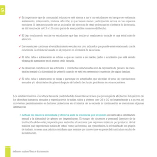 Ambientes escolares libres de discriminación
57
Es importante que la comunidad educativa esté atenta a las y los estudiantes en los que se evidencia
aislamiento, introversión, tristeza, aﬂicción, o que tienen menor participación activa en los espacios
escolares. Si bien esto puede ser un indicador del ejercicio de otras violencias en el interior de la escuela,
es útil reconocer la O.S e I.G como parte de esas posibles causales del hecho.
El bajo rendimiento escolar en estudiantes que han tenido un rendimiento notable es una señal más de
atención.
Las ausencias continuas al establecimiento escolar son otro indicador que puede estar relacionado con la
ocurrencia de violencia basada en el prejuicio en el interior de la escuela.
El niño, niña o adolescente se rehúsa a que se cuente a su madre, padre o acudiente que está siendo
víctima de agresiones en el interior de la escuela.
Se observan cambios en las actitudes o conductas relacionadas con la expresión de género, la orien-
tación sexual o la identidad de género cuando se está en presencia o ausencia de algún familiar.
El niño, niña o adolescente se niega a participar en actividades que abordan el tema de orientaciones
sexuales y/o identidades de género después de haberlo hecho sin problemas en otras ocasiones.
Actuar de manera inmediata y directa ante la violencia por prejuicio en razón de la orientación
sexual y la identidad de género no hegemónicas. El equipo de docentes y personal directivo de la
institución debe estar preparado para enfrentar situaciones que expresen violencia por prejuicio, de tal
manera que expresiones sutiles de estas, como las bromas, los comentarios, la exclusión de los grupos
de trabajo, no sean una práctica cotidiana que termine por convertirse en parte del currículum oculto de
la institución.
Los establecimientos educativos tienen la posibilidad de desarrollar acciones que prevengan la afectación del ejercicio de
los derechos humanos, sexuales y reproductivos de niñas, niños y jóvenes con O.S e I.G no hegemónicas y, a su vez, se
conviertan paulatinamente en factores protectores en el interior de la escuela. A continuación se mencionan algunas
alternativas:
 