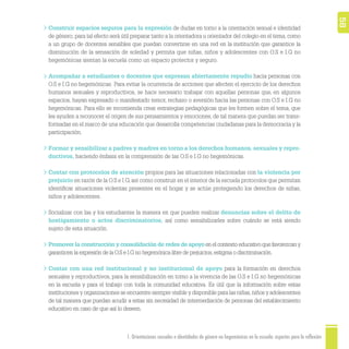 1. Orientaciones sexuales e identidades de género no hegemónicas en la escuela: aspectos para la reflexión 58
Construir espacios seguros para la expresión de dudas en torno a la orientación sexual e identidad
de género; para tal efecto será útil preparar tanto a la orientadora u orientador del colegio en el tema, como
a un grupo de docentes sensibles que puedan convertirse en una red en la institución que garantice la
disminución de la sensación de soledad y permita que niñas, niños y adolescentes con O.S e I.G no
hegemónicas sientan la escuela como un espacio protector y seguro.
Acompañar a estudiantes o docentes que expresan abiertamente repudio hacia personas con
O.S e I.G no hegemónicas. Para evitar la ocurrencia de acciones que afecten el ejercicio de los derechos
humanos sexuales y reproductivos, se hace necesario trabajar con aquellas personas que, en algunos
espacios, hayan expresado o manifestado temor, rechazo o aversión hacia las personas con O.S e I.G no
hegemónicas. Para ello se recomienda crear estrategias pedagógicas que les formen sobre el tema, que
les ayuden a reconocer el origen de sus pensamientos y emociones, de tal manera que puedan ser trans-
formadas en el marco de una educación que desarrolla competencias ciudadanas para la democracia y la
participación.
Formar y sensibilizar a padres y madres en torno a los derechos humanos, sexuales y repro-
ductivos, haciendo énfasis en la comprensión de las O.S e I.G no hegemónicas.
Contar con protocolos de atención propios para las situaciones relacionadas con la violencia por
prejuicio en razón de la O.S e I.G, así como construir en el interior de la escuela protocolos que permitan
identiﬁcar situaciones violentas presentes en el hogar y se actúe protegiendo los derechos de niñas,
niños y adolescentes.
Socializar con las y los estudiantes la manera en que pueden realizar denuncias sobre el delito de
hostigamiento o actos discriminatorios, así como sensibilizarles sobre cuándo se está siendo
sujeto de esta situación.
Promover la construcción y consolidación de redes de apoyo en el contexto educativo que favorezcan y
garanticen la expresión de la O.S e I.G no hegemónica libre de prejuicios,estigma o discriminación.
Contar con una red institucional y no institucional de apoyo para la formación en derechos
sexuales y reproductivos, para la sensibilización en torno a la vivencia de las O.S e I.G no hegemónicas
en la escuela y para el trabajo con toda la comunidad educativa. Es útil que la información sobre estas
instituciones y organizaciones se encuentre siempre visible y disponible para las niñas,niños y adolescentes
de tal manera que puedan acudir a estas sin necesidad de intermediación de personas del establecimiento
educativo en caso de que así lo deseen.
 
