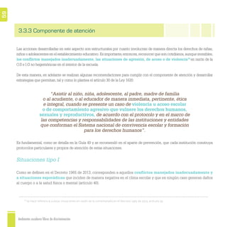 Ambientes escolares libres de discriminación
59
3.3.3 Componente de atención
Las acciones desarrolladas en este aspecto son estructurales por cuanto involucran de manera directa los derechos de niñas,
niños o adolescentes en el establecimiento educativo. Es importante,entonces,reconocer que son cotidianos,aunque invisibles,
los conﬂictos manejados inadecuadamente, las situaciones de agresión, de acoso o de violencia18
en razón de la
O.S e I.G no hegemónicas en el interior de la escuela.
De esta manera, en adelante se realizan algunas recomendaciones para cumplir con el componente de atención y desarrollar
estrategias que permitan, tal y como lo plantea el artículo 30 de la Ley 1620:
Es fundamental, como se detalla en la Guía 49 y se recomendó en el aparte de prevención, que cada institución construya
protocolos particulares y propios de atención de estas situaciones.
Situaciones tipo I
Como se deﬁnen en el Decreto 1965 de 2013, corresponden a aquellos conﬂictos manejados inadecuadamente y
a situaciones esporádicas que inciden de manera negativa en el clima escolar y que en ningún caso generan daños
al cuerpo o a la salud física o mental (artículo 40).
“Asistir al niño, niña, adolescente, al padre, madre de familia
o al acudiente, o al educador de manera inmediata, pertinente, ética
e integral, cuando se presente un caso de violencia u acoso escolar
o de comportamiento agresivo que vulnere los derechos humanos,
sexuales y reproductivos, de acuerdo con el protocolo y en el marco de
las competencias y responsabilidades de las instituciones y entidades
que conforman el Sistema nacional de convivencia escolar y formación
para los derechos humanos”.
18
Se hace referencia a estas situaciones en razón de lo contemplado en el Decreto 1965 de 2013, artículo 39.
 