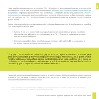 1. Orientaciones sexuales e identidades de género no hegemónicas en la escuela: aspectos para la reflexión 60
Para el abordaje de estas situaciones en razón de la O.S e I.G de género no hegemónicas en la escuela, es imprescindible
reconocer que la base de estas situaciones se encuentra en los prejuicios y las construcciones socioculturales que
deslegitiman a las personas que construyen estas orientaciones e identidades. Por tal razón, es necesario actuar de
manera oportuna sobre estas situaciones, dado que su ocurrencia, si bien no genera un daño permanente en niñas,
niños o adolescentes con O.S e I.G no hegemónicas, constituyen momentos en los que se afecta la dignidad humana de
quienes la viven.
Aunque cada espacio educativo es diferente, se pueden evidenciar algunas situaciones de tipo I similares en razón de la
O.S e I.G no hegemónicas tales como:
Puede que la ocurrencia de estas situaciones no origine, en un primer momento, el enfrentamiento entre quienes construyen
el chisme, la burla o el apodo y quien está siendo afectada o afectado por el hecho; por esta razón, es necesario que la
comunidad educativa no minimice su ocurrencia.
Rumores. Si aún no se ha convertido en una práctica recurrente o sistemática, el generar comentarios
sobre un niño, niña, adolescente o docente en razón de su O.S e I.G es una de las formas de expresión
sutil de la violencia por prejuicio.
Comentarios esporádicos. Hacer mención de manera peyorativa sobre las O.S e I.G no hegemónicas de
una persona, creyendo legítimo su uso y socialización.
“Soy gay… Yo sé que había más niños gay en mi salón; algunos intentaron ocultarse, pero
eran muy afeminados, y hubo un compañero que aunque tenía cosas, no lo quiso asumir.
Frente a estos casos especíﬁcos, siendo evidentes las burlas y los conﬂictos en el salón, los
profesores no hacían nada para pedir respeto, y lo único que decían es que fulanito tenía un
problema y que lo mejor era que no se metieran con él”19
.
19
Relato tomado de la investigación de Olaya (2008): Barreras de acceso y permanencia en colegios distritales de la ciudad de Bogotá.
Bogotá: Secretaría Distrital de Planeación, Dirección de Diversidad Sexual.
 