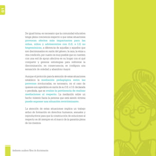 Ambientes escolares libres de discriminación
61
De igual forma,es necesario que la comunidad educativa
tenga plena conciencia respecto a que estas situaciones
provocan efectos más impactantes para las
niñas, niños y adolescentes con O.S. e I.G no
hegemónicas, a diferencia de aquellas y aquellos que
son discriminados en razón del género, la raza, la etnia u
otra condición,por cuanto es muy posible que no cuenten
con una red de apoyo afectiva en su hogar con el qué
compartir y generar estrategias para enfrentar la
discriminación; en consecuencia, se conﬁgura una
sensación de soledad y abandono mayor.
Aunque el protocolo para la atención de estas situaciones
establece la mediación pedagógica entre las
personas involucradas, es necesario, en el caso de
quienes son agredidos en razón de su O.S. e I.G. declarada
o percibida, que se evalúe la pertinencia de realizar
mediaciones al respecto. La mediación sobre un
hecho violento hacia la persona que está siendo víctima
puede suponer una situación revictimizante.
La atención de estas situaciones implica un trabajo
arduo de formación en derechos humanos, sexuales y
reproductivos para que la construcción de soluciones al
respecto se dé siempre en el marco de la garantía plena
de los mismos.
 