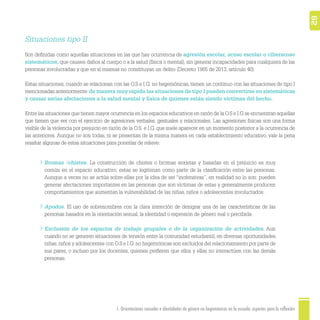 621. Orientaciones sexuales e identidades de género no hegemónicas en la escuela: aspectos para la reflexión
Situaciones tipo II
Son deﬁnidas como aquellas situaciones en las que hay ocurrencia de agresión escolar, acoso escolar o ciberacoso
sistemáticos, que causen daños al cuerpo o a la salud (física o mental), sin generar incapacidades para cualquiera de las
personas involucradas y que en sí mismas no constituyan un delito (Decreto 1965 de 2013, artículo 40).
Estas situaciones, cuando se relacionan con las O.S e I.G. no hegemónicas, tienen un continuo con las situaciones de tipo I
mencionadas anteriormente:de manera muy rápida las situaciones de tipo I pueden convertirse en sistemáticas
y causar serias afectaciones a la salud mental y física de quienes están siendo víctimas del hecho.
Entre las situaciones que tienen mayor ocurrencia en los espacios educativos en razón de la O.S e I.G se encuentran aquellas
que tienen que ver con el ejercicio de agresiones verbales, gestuales y relacionales. Las agresiones físicas son una forma
visible de la violencia por prejuicio en razón de la O.S. e I.G. que suele aparecer en un momento posterior a la ocurrencia de
las anteriores. Aunque no son todas, ni se presentan de la misma manera en cada establecimiento educativo, vale la pena
resaltar algunas de estas situaciones para ponerlas de relieve:
Bromas /chistes. La construcción de chistes o bromas sexistas y basadas en el prejuicio es muy
común en el espacio educativo; estas se legitiman como parte de la clasiﬁcación entre las personas.
Aunque a veces no se actúa sobre ellas por la idea de ser “inofensivas”, en realidad no lo son: pueden
generar afectaciones importantes en las personas que son víctimas de estas y generalmente producen
comportamientos que aumentan la vulnerabilidad de las niñas, niños o adolescentes involucrados.
Apodos. El uso de sobrenombres con la clara intención de denigrar una de las características de las
personas basados en la orientación sexual, la identidad o expresión de género real o percibida.
Exclusión de los espacios de trabajo grupales o de la organización de actividades. Aun
cuando no se generen situaciones de tensión entre la comunidad estudiantil, en diversas oportunidades
niñas,niños y adolescentes con O.S e I.G. no hegemónicas son excluidos del relacionamiento por parte de
sus pares, o incluso por los docentes, quienes preﬁeren que ellos y ellas no interactúen con las demás
personas.
 