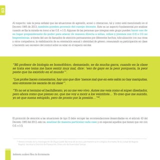 Ambientes escolares libres de discriminación
63
20
Relato tomado de la investigación de Olaya (2008): Barreras de acceso y permanencia en colegios distritales de la ciudad de Bogotá.
Bogotá: Secretaría Distrital de Planeación, Dirección de Diversidad Sexual.
Al respecto, vale la pena señalar que las situaciones de agresión, acoso o ciberacoso, tal y como está mencionado en el
Decreto 1965 de 2013, también pueden provenir del cuerpo docente. Este es un aspecto fundamental por analizar
cuando se ﬁja la mirada en torno a las O.S. e I.G. Algunas de las personas que integran este grupo pueden hacer uso de
su lugar preponderante de poder para atacar de manera directa a niñas, niños y jóvenes con O.S e I.G no
hegemónicas, a través del uso de llamados de atención permanentes por diferentes hechos, ridiculización con sus otras
y otros compañeros, la visibilización de su orientación sexual o identidad de género, censurando su participación en clase
o haciendo uso excesivo del control sobre su estar en el espacio escolar.
El protocolo de atención a las situaciones de tipo II debe recoger las recomendaciones desarrolladas en el artículo 43 del
Decreto 1965 del 2013, esto es, analizar de manera particular cada caso y en especial aquellos que tienen que ver con
O.S. e I.G.
“Mi profesor de biología es homofóbico, demasiado, se da mucha garra, cuando en la clase
se trata ese tema me hace sentir muy mal, dice: ‘eso de gays es la peor porquería, la peor
peste que ha existido en el mundo’”.
“Los profes hacen comentarios, hay uno que dice ‘menos mal que en este salón no hay mariquitas,
sino entonces los sacaría de mi clase’”.
“Yo no sé si termino el bachillerato, yo no me veo vivo. Antes me veía como el súper diseñador,
pero ahora como que pienso no, que me voy a morir a los veintitrés… Yo creo que me suicido,
yo sé que suena estúpido, pero de pronto por la presión…”20
.
 