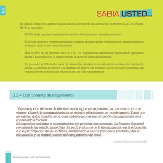 Ambientes escolares libres de discriminación
SABIA USTED...
“Con excepción del sexo, la discriminación sigue sin registrarse, lo que crea un círculo
vicioso. Cuando la discriminación no se registra oﬁcialmente, se puede ignorar. Dado que
no existen datos cuantitativos, quien intente probar una situación discriminatoria está
condenado a fracasar.
Es imposible enfrentar la discriminación sin primero documentarla. La Relatora Especial
recomienda un estudio inmediato del perﬁl y alcance de la discriminación en la educación,
con la participación de las víctimas, encaminado a asumir políticas y prácticas para su
eliminación y un control público del cumplimiento de éstas”.
Katrina Tomasevski (2003)
65
El 83% de las personas trans manifestó sentirse discriminada en el ámbito educativo.
El 20% de los niños y jóvenes manifestaron no asistir al colegio por las condiciones de discriminación que
sufrían en razón de su orientación sexual.
Más del 50% de las personas con O.S. e I.G. no hegemónicas manifestaron haber sufrido agresiones
físicas o psicológicas en el espacio escolar en razón de estas características.
En promedio, el 60% de los casos de vulneración del derecho a la educación se debe a la orientación,
sexual, la expresión de género y la identidad de género. Las personas que en un mayor porcentaje son
víctimas de esta violación a la educación son los y las transgeneristas.
En la línea de base de la política pública para los derechos de las personas de los sectores LGBTI en Bogotá
(2010) se determinó:
3.3.4 Componente de seguimiento
 