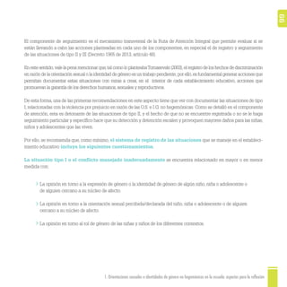 1. Orientaciones sexuales e identidades de género no hegemónicas en la escuela: aspectos para la reflexión 66
El componente de seguimiento es el mecanismo transversal de la Ruta de Atención Integral que permite evaluar si se
están llevando a cabo las acciones planteadas en cada uno de los componentes, en especial el de registro y seguimiento
de las situaciones de tipo II y III (Decreto 1965 de 2013, artículo 48).
En este sentido,vale la pena mencionar que,tal como lo planteabaTomasevski (2003),el registro de los hechos de discriminación
en razón de la orientación sexual o la identidad de género es un trabajo pendiente; por ello,es fundamental generar acciones que
permitan documentar estas situaciones con miras a crear, en el interior de cada establecimiento educativo, acciones que
promuevan la garantía de los derechos humanos,sexuales y reproductivos.
De esta forma, una de las primeras recomendaciones en este aspecto tiene que ver con documentar las situaciones de tipo
I, relacionadas con la violencia por prejuicio en razón de las O.S. e I.G. no hegemónicas. Como se detalló en el componente
de atención, esta es detonante de las situaciones de tipo II, y el hecho de que no se encuentre registrada o no se le haga
seguimiento particular y especíﬁco hace que su detección y detención escalen y provoquen mayores daños para las niñas,
niños y adolescentes que las viven.
Por ello, se recomienda que, como mínimo, el sistema de registro de las situaciones que se maneje en el estableci-
miento educativo incluya los siguientes cuestionamientos.
La situación tipo I o el conﬂicto manejado inadecuadamente se encuentra relacionado en mayor o en menor
medida con:
La opinión en torno a la expresión de género o la identidad de género de algún niño, niña o adolescente o
de alguien cercano a su núcleo de afecto.
La opinión en torno a la orientación sexual percibida/declarada del niño, niña o adolescente o de alguien
cercano a su núcleo de afecto.
La opinión en torno al rol de género de las niñas y niños de los diferentes contextos.
 