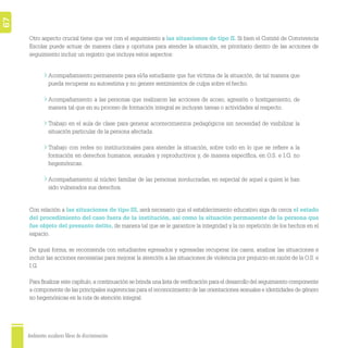Ambientes escolares libres de discriminación
67
Acompañamiento permanente para el/la estudiante que fue víctima de la situación, de tal manera que
pueda recuperar su autoestima y no genere sentimientos de culpa sobre el hecho.
Acompañamiento a las personas que realizaron las acciones de acoso, agresión o hostigamiento, de
manera tal que en su proceso de formación integral se incluyan tareas o actividades al respecto.
Trabajo en el aula de clase para generar acontecimientos pedagógicos sin necesidad de visibilizar la
situación particular de la persona afectada.
Trabajo con redes no institucionales para atender la situación, sobre todo en lo que se reﬁere a la
formación en derechos humanos, sexuales y reproductivos y, de manera especíﬁca, en O.S. e I.G. no
hegemónicas.
Acompañamiento al núcleo familiar de las personas involucradas, en especial de aquel a quien le han
sido vulnerados sus derechos.
Otro aspecto crucial tiene que ver con el seguimiento a las situaciones de tipo II. Si bien el Comité de Convivencia
Escolar puede actuar de manera clara y oportuna para atender la situación, es prioritario dentro de las acciones de
seguimiento incluir un registro que incluya estos aspectos:
Con relación a las situaciones de tipo III, será necesario que el establecimiento educativo siga de cerca el estado
del procedimiento del caso fuera de la institución, así como la situación permanente de la persona que
fue objeto del presunto delito, de manera tal que se le garantice la integridad y la no repetición de los hechos en el
espacio.
De igual forma, se recomienda con estudiantes egresados y egresadas recuperar los casos, analizar las situaciones e
incluir las acciones necesarias para mejorar la atención a las situaciones de violencia por prejuicio en razón de la O.S. e
I.G.
Para ﬁnalizar este capítulo,a continuación se brinda una lista de veriﬁcación para el desarrollo del seguimiento componente
a componente de las principales sugerencias para el reconocimiento de las orientaciones sexuales e identidades de género
no hegemónicas en la ruta de atención integral.
 