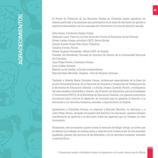 1. Orientaciones sexuales e identidades de género no hegemónicas en la escuela: aspectos para la reflexión 6
El Fondo de Población de las Naciones Unidas en Colombia quiere agradecer de
manera particular a las personas que participaron en la mesa de discusión de aportes a
aspectos relacionados con los manuales de convivencia y la ruta de atención escolar:
Alba Reyes, Fundación Sergio Urrego
Alejandro Lanz, Pares en Acción-Reacción Contra la Exclusión Social (Parces)
Álvaro Ladino Paque, activista LGBTI, Neiva (Huila)
Camilo Andrés Rojas Tello, Entre-Tránsitos
Catalina Correa, Parces
Edwar Eugenio Hernández, Mesa LGBT de Bogotá
Franklin Gil Hernández, Escuela de Estudios de Género de la Universidad Nacional
de Colombia
Juan Felipe Rivera, Colombia Diversa
Lina Cuéllar, Sentiido
Martha Lucía Cuéllar, activista independiente
Marcela Salas Montaño, Enigma - Red de Mujeres Diversas
También a Brenda María González Henao, profesional especializada de la línea de
acción Diversidad Sexual,de la Dirección de Inclusión e Integración de Poblaciones de
la Secretaría de Educación Distrital; y a Emily Johana Quevedo Pinzón, coordinadora
del área temática Diversidad y Género, del Proyecto de Educación para la Ciudadanía
y Convivencia (PECC), de la Secretaría de Educación Distrital, con quienes sostuvimos
encuentros para conocer el desarrollo de acciones para la garantía al derecho a la
educación y los derechos humanos, sexuales y reproductivos en Bogotá.
Igualmente, a Colombia Diversa, en especial a Marcela Sánchez, su directora, y a
Juan Felipe Rivera, abogado encargado del derecho a la educación, quienes siempre
manifestaron su apertura a la discusión sobre los aspectos que se trabajan en este
documento.
Finalmente, este documento quiere honrar la memoria de Sergio Urrego, un joven que
se destacó por trabajar de manera ardua y vigorosa en la construcción de una sociedad
igualitaria, garante del ejercicio de las libertades y de los derechos humanos, sexuales
y reproductivos.
AGRADECIMIENTOS
 