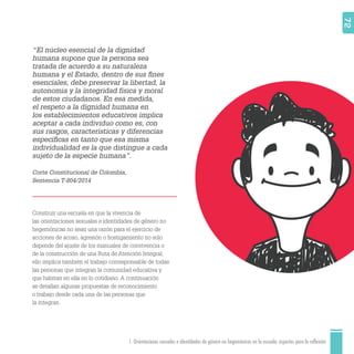 1. Orientaciones sexuales e identidades de género no hegemónicas en la escuela: aspectos para la reflexión 72
“El núcleo esencial de la dignidad
humana supone que la persona sea
tratada de acuerdo a su naturaleza
humana y el Estado, dentro de sus ﬁnes
esenciales, debe preservar la libertad, la
autonomía y la integridad física y moral
de estos ciudadanos. En esa medida,
el respeto a la dignidad humana en
los establecimientos educativos implica
aceptar a cada individuo como es, con
sus rasgos, características y diferencias
especíﬁcas en tanto que esa misma
individualidad es la que distingue a cada
sujeto de la especie humana”.
Corte Constitucional de Colombia,
Sentencia T-804/2014
Construir una escuela en que la vivencia de
las orientaciones sexuales e identidades de género no
hegemónicas no sean una razón para el ejercicio de
acciones de acoso, agresión o hostigamiento no solo
depende del ajuste de los manuales de convivencia o
de la construcción de una Ruta de Atención Integral;
ello implica también el trabajo corresponsable de todas
las personas que integran la comunidad educativa y
que habitan en ella en lo cotidiano. A continuación
se detallan algunas propuestas de reconocimiento
o trabajo desde cada una de las personas que
la integran.
 