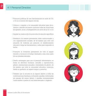 Ambientes escolares libres de discriminación
73
4.1 Personal Directivo
Promuevo políticas de cero discriminación en razón de O.S.
e I.G. en el interior del espacio escolar.
Conozco e impulso a la comunidad educativa para docu-
mentar y atender de manera oportuna todas las situaciones
de agresión, acoso y hostigamiento en razón de la O.S. e I.G.
Impulso la construcción de protocolos de atención especíﬁcos.
Establezco de manera permanente redes institucionales y
con organizaciones sociales, de tal manera que, ante una
situación de violencia por prejuicio, el establecimiento
educativo tenga las herramientas y redes para responder al
hecho.
Promuevo la formación permanente de todo el equipo
docente y reconozco el tiempo destinado a esta como parte
de sus jornadas laborales.
Diseño estrategias para que el personal administrativo se
forme en derechos humanos, sexuales y reproductivos,
género, orientaciones sexuales e identidades de género, de
tal manera que toda la comunidad educativa construya,
desde su quehacer, un espacio seguro y protector.
Visibilizo que la escuela es un espacio abierto a todas las
conformaciones familiares, incluyendo aquellas conformadas
por parejas del mismo género o aquellas monoparentales
cuyas madres o padres no son heterosexuales o cisgénero.
 