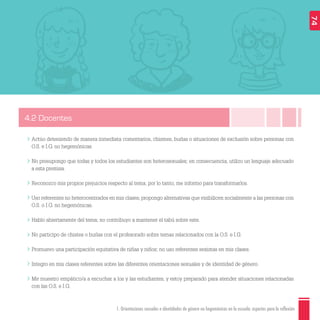 1. Orientaciones sexuales e identidades de género no hegemónicas en la escuela: aspectos para la reflexión
4.2 Docentes
Actúo deteniendo de manera inmediata comentarios, chismes, burlas o situaciones de exclusión sobre personas con
O.S. e I.G. no hegemónicas.
No presupongo que todas y todos los estudiantes son heterosexuales; en consecuencia, utilizo un lenguaje adecuado
a esta premisa.
Reconozco mis propios prejuicios respecto al tema; por lo tanto, me informo para transformarlos.
Uso referentes no heterocentrados en mis clases, propongo alternativas que visibilicen socialmente a las personas con
O.S. o I.G. no hegemónicas.
Hablo abiertamente del tema; no contribuyo a mantener el tabú sobre este.
No participo de chistes o burlas con el profesorado sobre temas relacionados con la O.S. e I.G.
Promuevo una participación equitativa de niñas y niños; no uso referentes sexistas en mis clases.
Integro en mis clases referentes sobre las diferentes orientaciones sexuales y de identidad de género.
Me muestro empático/a a escuchar a los y las estudiantes, y estoy preparado para atender situaciones relacionadas
con las O.S. e I.G.
74
 