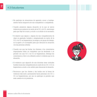 Ambientes escolares libres de discriminación
75
4.3 Estudiantes
No participo en situaciones de agresión, acoso u hostiga-
miento hacia ninguno/a de mis compañeros o compañeras.
Cuando presencio alguna situación en la que se ejerce
violencia por prejuicio en razón de la O.S. o la I.G., intervengo
para que deje de ocurrir, y acudo a un adulto si es necesario.
Si observo que alguno o alguna de mis compañeros/as de
clase es apartada, burlada o estigmatizada en razón de la
O.S. o la I.G. no hegemónica, la integro a mi grupo de trabajo,
no la aparto y le acompaño para que denuncie la situación
con las personas adultas.
Cuando veo que las burlas, los chismes o los comentarios
inapropiados sobre un compañero que ha declarado o se
percibe con una O.S. o la I.G. no hegemónica, detengo los
comentarios y llevo a la reﬂexión sobre lo violenta que es la
situación.
Si evidencio que alguno/a de mis docentes tiene actitudes
hostiles hacia mis compañeros/as en razón de su O.S. o I.G. no
hegemónica, acudo a otro adulto para denunciar la situación.
Reconozco que los chistes y las burlas son la forma de
violencia más sutil y permanente hacia personas con O.S. o
I.G. no hegemónicas; por eso no participo ni permito que
sean usados en mi presencia.
 