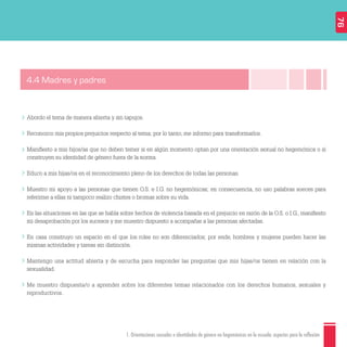 1. Orientaciones sexuales e identidades de género no hegemónicas en la escuela: aspectos para la reflexión
Abordo el tema de manera abierta y sin tapujos.
Reconozco mis propios prejuicios respecto al tema; por lo tanto, me informo para transformarlos.
Maniﬁesto a mis hijos/as que no deben temer si en algún momento optan por una orientación sexual no hegemónica o si
construyen su identidad de género fuera de la norma.
Educo a mis hijas/os en el reconocimiento pleno de los derechos de todas las personas.
Muestro mi apoyo a las personas que tienen O.S. e I.G. no hegemónicas; en consecuencia, no uso palabras soeces para
referirme a ellas ni tampoco realizo chistes o bromas sobre su vida.
En las situaciones en las que se habla sobre hechos de violencia basada en el prejuicio en razón de la O.S. o I.G., maniﬁesto
mi desaprobación por los sucesos y me muestro dispuesto a acompañar a las personas afectadas.
En casa construyo un espacio en el que los roles no son diferenciados; por ende, hombres y mujeres pueden hacer las
mismas actividades y tareas sin distinción.
Mantengo una actitud abierta y de escucha para responder las preguntas que mis hijas/os tienen en relación con la
sexualidad.
Me muestro dispuesta/o a aprender sobre los diferentes temas relacionados con los derechos humanos, sexuales y
reproductivos.
4.4 Madres y padres
76
 