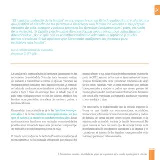 1. Orientaciones sexuales e identidades de género no hegemónicas en la escuela: aspectos para la reflexión 78
“El ‘carácter maleable de la familia’ se corresponde con un Estado multicultural y pluriétnico
que justiﬁca el derecho de las personas a establecer una familia ‘de acuerdo a sus propias
opciones de vida, siempre y cuando respeten los derechos fundamentales’, pues, en razón
de la variedad, ‘la familia puede tomar diversas formas según los grupos culturalmente
diferenciados’, por lo que “no es constitucionalmente admisible el reproche y mucho
menos el rechazo de las opciones que libremente conﬁguren las personas para
establecer una familia”.
Corte Constitucional de Colombia,
Sentencia C 577-2011
La familia es la institución social de mayor dinamismo en las
sociedades. La realidad de Colombia hace necesario realizar
un llamado a transformar la forma en que se conciben las
conﬁguraciones familiares en el espacio escolar. A menudo
se habla de conformaciones familiares tradicionales: padre,
madre e hijos o hijas; sin embargo, bien es sabido que en el
país estas conﬁguraciones no son las únicas: también hay
familias monoparentales, en cabeza de madres o padres, y
familias extensas.
Una realidad menos visible es la de las familias homopa-
rentales o la de las familias monoparentales, en las
que el padre o la madre no son heterosexuales. Estas
conformaciones familiares son excluidas como realidades
posibles en el interior de la escuela; por ende, cualquier tipo
de mención o reconocimiento a esta es nulo.
Si bien la jurisprudencia de la Corte Constitucional sobre el
reconocimiento de las familias integradas por parejas del
mismo género y sus hijas e hijos es relativamente reciente (a
partir de 2011), esto no indica que en la escuela estas formen
y hayan formado parte de la comunidad educativa a lo largo
de los años. Además, vale la pena mencionar que familias
homoparentales y madres y padres que tienen parejas del
mismo género suelen esconder sus conformaciones familiares
por temor a las represalias que tomará la institución educativa
contra sus hijos o hijas.
Por esta razón, es indispensable que la escuela repiense la
forma en que diseña sus comunicaciones, actividades,
formaciones y demás acciones orientadas a madres y padres
de familia, de forma tal que eviten sesgos centrados en la
existencia de un modelo nuclear de familia heterosexual. De
igual manera se hace necesario que la escuela trabaje en la
deconstrucción de imaginarios asociados a la crianza y el
cuidado en el interior de las familias homoparentales o de
madres y padres no heterosexuales.
 