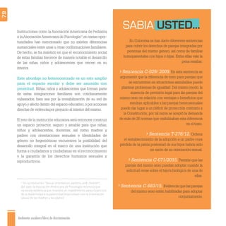 Ambientes escolares libres de discriminación
79
En Colombia se han dado diferentes sentencias
para cubrir los derechos de parejas integradas por
personas del mismo género, así como de familias
homoparentales con hijos o hijas. Entre ellas vale la
pena resaltar:
Sentencia C-029/ 2009.En esta sentencia se
argumentó que la diferencia de trato para parejas que
se encuentren en situaciones asimilables puede
plantear problemas de igualdad. Del mismo modo, la
ausencia de previsión legal para las parejas del
mismo sexo en relación con ventajas o beneﬁcios que
resultan aplicables a las parejas heterosexuales
puede dar lugar a un déﬁcit de protección contrario a
la Constitución; por tal razón se aceptó la demanda
de más de 28 normas que visibilizaban esta diferencia
en el trato.
Sentencia T-276/12. Ordena
el restablecimiento de la adopción a un padre cuya
pérdida de la patria postestad de sus hijos habría sido
en razón de su orientación sexual.
Sentencia C-071/2015. Permite que las
parejas del mismo sexo puedan adoptar cuando la
solicitud recae sobre el hijo/a biológica de una de
ellas.
Sentencia C-683/15. Evidencia que las parejas
del mismo sexo están habilitadas para adoptar
conjuntamente.
SABIA USTED...Instituciones como la Asociación Americana de Pediatría
o la Asociación Americana de Psicología21
en varias opor-
tunidades han mencionado que no existen diferencias
sustanciales entre unas u otras conformaciones familiares.
De hecho, se ha insistido en que el reconocimiento social
de estas familias favorece de manera notable el desarrollo
de las niñas, niños y adolescentes que crecen en su
interior.
Este abordaje no heterocentrado es un reto amplio
para el espacio escolar y debe ser asumido con
prontitud. Niñas, niños y adolescentes que forman parte
de estas integraciones familiares son cotidianamente
vulnerados, bien sea por la invisibilización de su red de
apoyo y afecto dentro del espacio educativo,o por acciones
directas de violencia por prejuicio al interior del mismo.
El reto de la institución educativa será entonces construir
un espacio protector, seguro y amable para que niñas,
niños y adolescentes, docentes, así como madres y
padres con orientaciones sexuales e identidades de
género no hegemónicas encuentren la posibilidad del
desarrollo integral en el marco de una institución que
forma a ciudadanos y ciudadanas en el reconocimiento
y la garantía de los derechos humanos sexuales y
reproductivos.
21
En la resolución “Sexual orientation, parents, and children”,
del 2007, la Asociación Americana de Psicología reconoce que
no existe evidencia que muestre un impedimento para el ejercicio
de la maternidad o la paternidad relacionado con la orientación
sexual de las madres y los padres.
 