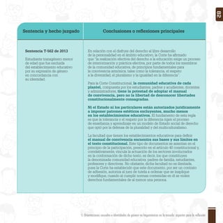 Sentencia y hecho juzgado Conclusiones o reﬂexiones principales
Sentencia T-562 de 2013
Estudiante transgénero menor
de edad que fue excluida
del establecimiento educativo
por su expresión de género
en concordancia con
su identidad.
En relación con el disfrute del derecho al libre desarrollo
de la personalidad en el ámbito educativo, la Corte ha aﬁrmado
que “la realización efectiva del derecho a la educación exige un proceso
de interiorización y práctica efectiva, por parte de todos los miembros
de la comunidad educativa, de principios fundamentales para
la convivencia armónica, tales como la tolerancia, el respeto
a la diversidad, el pluralismo y la igualdad en la diferencia”.
Para la Corte Constitucional, la comunidad educativa de cada
plantel, compuesta por los estudiantes, padres y acudientes, docentes
y administradores, tiene la potestad de adoptar el manual
de convivencia, pero no la libertad de desconocer libertades
constitucionalmente consagradas.
Ni el Estado ni los particulares están autorizados jurídicamente
a imponer patrones estéticos excluyentes, mucho menos
en los establecimientos educativos. El fundamento de esta regla
es que la tolerancia y el respeto por la diferencia rigen el proceso
de enseñanza y aprendizaje en un modelo de Estado social de derecho
que optó por la defensa de la pluralidad y del multiculturalismo.
La facultad que tienen los establecimientos educativos para deﬁnir
el manual de convivencia encuentra sus bases y sus límites en
el texto constitucional. Este tipo de documentos se asientan en el
principio de la participación, prescrito en el artículo 40 constitucional y,
correlativamente, vincula la actuación de los sectores involucrados
en la conformación de dicho texto, es decir, los que constituyen
la denominada comunidad educativa: padres de familia, estudiantes,
profesores y directivas. No obstante, dicha facultad no es ilimitada,
pues la Corte ha establecido que este documento, por ser un contrato
de adhesión, autoriza al juez de tutela a ordenar que se inaplique
y modiﬁque, cuando al cumplir normas contenidas en él se violen
derechos fundamentales de al menos una persona.
1. Orientaciones sexuales e identidades de género no hegemónicas en la escuela: aspectos para la reflexión 82
 